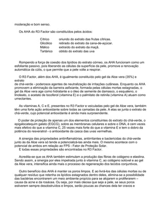 moderação e bom senso.

   Os AHA do R3 Factor são constituídos pelos ácidos:

                  Cítrico       oriundo do extrato das frutas cítricas.
                  Glicólico     retirado do extrato da cana-de-açúcar.
                  Málico        extraído do extrato da maçã.
                  Tartárico     obtido do extrato das uva


   Rompendo a força de coesão dos lipídios do estrato córneo, os AHA funcionam como um
esfoliante passivo, pois liberando as células da superfície da pele, promove a renovação
automática da cútis, o que permite que a pele volte a respirar.

    O R3 Factor, além dos AHA, é igualmente constituído pelo gel da Aloe vera (35%) e
extrato
de chá-verde - poderosos agentes de neutralização de irritações cutâneas. Enquanto os AHA
promovem a eliminação da barreira asfixiante, formada pelas células mortas estagnadas, o
gel da Aloe vera age como hidratante e o óleo de semente de damasco, o esqualeno, o
linoleato, o acetato de tocoferol (vitamina E) e o palmitato de retinila (vitamina A) atuam como
umectantes.

   As vitaminas A, C e E, presentes no R3 Factor e veiculadas pelo gel de Aloe vera, também
têm uma forte ação antioxidante sobre todas as camadas da pele. A elas se junta o extrato de
chá-verde, cujo potencial antioxidante é ainda mais surpreendente.

  O poder de proteção de apenas um dos elementos constituintes do extrato do chá-verde, o
epigalocatequim galato (EGCG), sobre as membranas celulares e sobre o DNA, é cem vezes
mais efetivo do que a vitamina C, 25 vezes mais forte do que a vitamina E e tem o dobro da
potência do resveratrol - o antioxidante da casca das uvas vermelhas.

   A sinergia das propriedades antiinflamatórias, antiirritantes e bactericidas do chá-verde
junto às da Aloe vera só tende a potencializá-las ainda mais. O mesmo acontece com o
potencial de ambos em relação ao FPS - Fator de Proteção Solar.
   E todas essas propriedades são encontradas no R3 Factor.

   Acredita-se que os AHA também estimulam a produção das fibras de colágeno e elastina.
Sendo assim, a sinergia por eles impetrada junto à vitamina C, ao colágeno solúvel e ao gel
da Aloe vera, intensifica ainda mais o processo de regeneração dos tecidos conjuntivos.

   Outro benefício dos AHA é manter os poros limpos. E ao livrá-los das células mortas ou de
qualquer resíduo que retenha os lipídios estagnados dentro deles, elimina-se a possibilidade
das bactérias encontrarem um meio ambiente propício para se alojarem e proliferarem –
causa da acne e da rosácea. Ou seja, por mais oleosa que seja a pele, se seus poros
estiverem sempre desobstruídos e limpos, serão poucas as chances dela ter cravos e
 