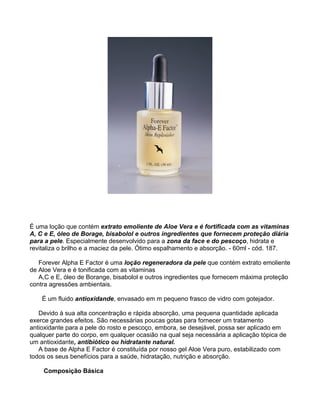É uma loção que contém extrato emoliente de Aloe Vera e é fortificada com as vitaminas
A, C e E, óleo de Borage, bisabolol e outros ingredientes que fornecem proteção diária
para a pele. Especialmente desenvolvido para a zona da face e do pescoço, hidrata e
revitaliza o brilho e a maciez da pele. Ótimo espalhamento e absorção. - 60ml - cód. 187.

   Forever Alpha E Factor é uma loção regeneradora da pele que contém extrato emoliente
de Aloe Vera e é tonificada com as vitaminas
   A,C e E, óleo de Borange, bisabolol e outros ingredientes que fornecem máxima proteção
contra agressões ambientais.

    É um fluido antioxidande, envasado em m pequeno frasco de vidro com gotejador.

   Devido à sua alta concentração e rápida absorção, uma pequena quantidade aplicada
exerce grandes efeitos. São necessárias poucas gotas para fornecer um tratamento
antioxidante para a pele do rosto e pescoço, embora, se desejável, possa ser aplicado em
qualquer parte do corpo, em qualquer ocasião na qual seja necessária a aplicação tópica de
um antioxidante, antibiótico ou hidratante natural.
   A base de Alpha E Factor é constituída por nosso gel Aloe Vera puro, estabilizado com
todos os seus benefícios para a saúde, hidratação, nutrição e absorção.

    Composição Básica
 