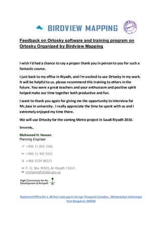 Feedback on Ortosky software and training program on
Ortosky Organized by Birdview Mapping
I wish I'd had a chance to say a proper thank you in personto you for such a
fantastic course.
I just back to my office in Riyadh, and I'm excited to use Ortosky in my work.
It will be helpful to us. please recommend this training to others inthe
future. You were a great teachers and your enthusiasm and positive spirit
helped make our time together both productive and fun.
I want to thank you again for giving me the opportunity tointerview for
Mr,Jose In university . I really appreciate the time he spent with us and I
extremely enjoyed my time there.
We will use Ortosky for the coming Metro project in Saudi Riyadh 2016.
Sincerely,,
Mohamed H. Hassan
Planning Engineer
+966 11 802 1566
+966 11 482 9331
+966 5334 98223
P. O. Box 94501, Ar-Riyadh 11614
mohamedh@ada.gov.sa
Registered Office:No 1, 80 feet road,opp to George Thangaiah Complex , Michaelpalya Indiarangar
Post Bangalore-560038
 
