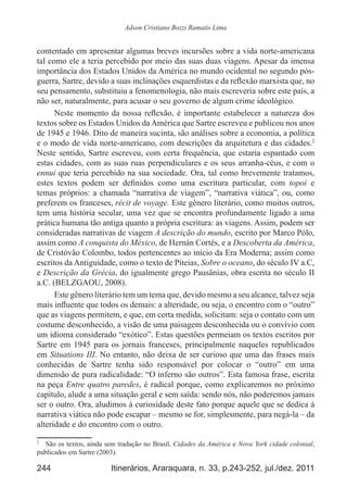 244 Itinerários, Araraquara, n. 33, p.243-252, jul./dez. 2011
Adson Cristiano Bozzi Ramatis Lima
contentado em apresentar algumas breves incursões sobre a vida norte-americana
tal como ele a teria percebido por meio das suas duas viagens. Apesar da imensa
importância dos Estados Unidos da América no mundo ocidental no segundo pós-
guerra, Sartre, devido a suas inclinações esquerdistas e da reflexão marxista que, no
seu pensamento, substituiu a fenomenologia, não mais escreveria sobre este país, a
não ser, naturalmente, para acusar o seu governo de algum crime ideológico.
Neste momento da nossa reflexão, é importante estabelecer a natureza dos
textos sobre os Estados Unidos da América que Sartre escreveu e publicou nos anos
de 1945 e 1946. Dito de maneira sucinta, são análises sobre a economia, a política
e o modo de vida norte-americano, com descrições da arquitetura e das cidades.2
Neste sentido, Sartre escreveu, com certa frequência, que estaria espantado com
estas cidades, com as suas ruas perpendiculares e os seus arranha-céus, e com o
ennui que teria percebido na sua sociedade. Ora, tal como brevemente tratamos,
estes textos podem ser definidos como uma escritura particular, com topoi e
temas próprios: a chamada “narrativa de viagem”, “narrativa viática”, ou, como
preferem os franceses, récit de voyage. Este gênero literário, como muitos outros,
tem uma história secular, uma vez que se encontra profundamente ligado a uma
prática humana tão antiga quanto a própria escritura: as viagens. Assim, podem ser
consideradas narrativas de viagem A descrição do mundo, escrito por Marco Pólo,
assim como A conquista do México, de Hernán Cortés, e a Descoberta da América,
de Cristóvão Colombo, todos pertencentes ao início da Era Moderna; assim como
escritos da Antiguidade, como o texto de Piteias, Sobre o oceano, do século IV a.C,
e Descrição da Grécia, do igualmente grego Pausânias, obra escrita no século II
a.C. (BELZGAOU, 2008).
Este gênero literário tem um tema que, devido mesmo a seu alcance, talvez seja
mais influente que todos os demais: a alteridade, ou seja, o encontro com o “outro”
que as viagens permitem, e que, em certa medida, solicitam: seja o contato com um
costume desconhecido, a visão de uma paisagem desconhecida ou o convívio com
um idioma considerado “exótico”. Estas questões permeiam os textos escritos por
Sartre em 1945 para os jornais franceses, principalmente naqueles republicados
em Situations III. No entanto, não deixa de ser curioso que uma das frases mais
conhecidas de Sartre tenha sido responsável por colocar o “outro” em uma
dimensão de pura radicalidade: “O inferno são outros”. Esta famosa frase, escrita
na peça Entre quatro paredes, é radical porque, como explicaremos no próximo
capítulo, alude a uma situação geral e sem saída: sendo nós, não poderemos jamais
ser o outro. Ora, aludimos à curiosidade deste fato porque aquele que se dedica à
narrativa viática não pode escapar – mesmo se for, simplesmente, para negá-la – da
alteridade e do encontro com o outro.
2
	 São os textos, ainda sem tradução no Brasil, Cidades da América e Nova York cidade colonial,
publicados em Sartre (2003).
 