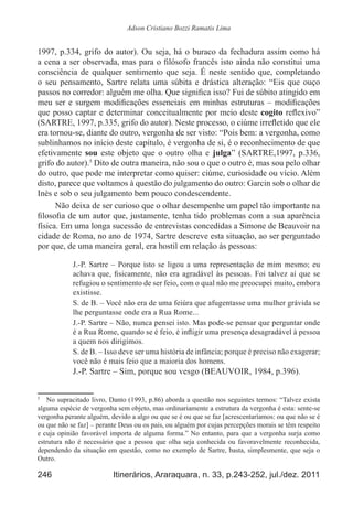 246 Itinerários, Araraquara, n. 33, p.243-252, jul./dez. 2011
Adson Cristiano Bozzi Ramatis Lima
1997, p.334, grifo do autor). Ou seja, há o buraco da fechadura assim como há
a cena a ser observada, mas para o filósofo francês isto ainda não constitui uma
consciência de qualquer sentimento que seja. É neste sentido que, completando
o seu pensamento, Sartre relata uma súbita e drástica alteração: “Eis que ouço
passos no corredor: alguém me olha. Que significa isso? Fui de súbito atingido em
meu ser e surgem modificações essenciais em minhas estruturas – modificações
que posso captar e determinar conceitualmente por meio deste cogito reflexivo”
(SARTRE, 1997, p.335, grifo do autor). Neste processo, o ciúme irrefletido que ele
era tornou-se, diante do outro, vergonha de ser visto: “Pois bem: a vergonha, como
sublinhamos no início deste capítulo, é vergonha de si, é o reconhecimento de que
efetivamente sou este objeto que o outro olha e julga” (SARTRE,1997, p.336,
grifo do autor).5
Dito de outra maneira, não sou o que o outro é, mas sou pelo olhar
do outro, que pode me interpretar como quiser: ciúme, curiosidade ou vício. Além
disto, parece que voltamos à questão do julgamento do outro: Garcin sob o olhar de
Inès e sob o seu julgamento bem pouco condescendente.
Não deixa de ser curioso que o olhar desempenhe um papel tão importante na
filosofia de um autor que, justamente, tenha tido problemas com a sua aparência
física. Em uma longa sucessão de entrevistas concedidas a Simone de Beauvoir na
cidade de Roma, no ano de 1974, Sartre descreve esta situação, ao ser perguntado
por que, de uma maneira geral, era hostil em relação às pessoas:
J.-P. Sartre – Porque isto se ligou a uma representação de mim mesmo; eu
achava que, fisicamente, não era agradável às pessoas. Foi talvez aí que se
refugiou o sentimento de ser feio, com o qual não me preocupei muito, embora
existisse.
S. de B. – Você não era de uma feiúra que afugentasse uma mulher grávida se
lhe perguntasse onde era a Rua Rome...
J.-P. Sartre – Não, nunca pensei isto. Mas pode-se pensar que perguntar onde
é a Rua Rome, quando se é feio, é infligir uma presença desagradável à pessoa
a quem nos dirigimos.
S. de B. – Isso deve ser uma história de infância; porque é preciso não exagerar;
você não é mais feio que a maioria dos homens.
J.-P. Sartre – Sim, porque sou vesgo (BEAUVOIR, 1984, p.396).
5
	 No supracitado livro, Danto (1993, p.86) aborda a questão nos seguintes termos: “Talvez exista
alguma espécie de vergonha sem objeto, mas ordinariamente a estrutura da vergonha é esta: sente-se
vergonha perante alguém, devido a algo ou que se é ou que se faz [acrescentaríamos: ou que não se é
ou que não se faz] – perante Deus ou os pais, ou alguém por cujas percepções morais se têm respeito
e cuja opinião favorável importa de alguma forma.” No entanto, para que a vergonha surja como
estrutura não é necessário que a pessoa que olha seja conhecida ou favoravelmente reconhecida,
dependendo da situação em questão, como no exemplo de Sartre, basta, simplesmente, que seja o
Outro.
 