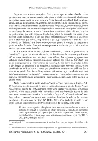 247Itinerários, Araraquara, n. 33, p.243-252, jul./dez. 2011
O olhar da alteridade: “O inferno são os outros”
Segundo esta mesma entrevista, Sartre relata que se deixa abordar pelas
pessoas, mas que, em contrapartida, evita tomar a iniciativa, e isto está relacionado
ao sentimento de sentir-se com uma aparência física desagradável. Pode-se dizer,
então, que, de alguma maneira, ele temia tanto o olhar como o julgamento do outro.
Mas se trata tão somente de um pequeno detalhe biográfico, e, como sabemos, desde
muito que não faz sentido tentar compreender a obra de um autor pelas vicissitudes
da sua biografia. Assim, a partir desta última asserção é mister afirmar, à guisa
de justificativa, que este pequeno detalhe biográfico foi inserido em nosso texto
porque alude, justamente, a um dos mais importantes topoi viáticos: o encontro
com a alteridade que as viagens permitem e que é, posteriormente, narrado. Tanto
a questão do “inferno” em Entre quatro paredes quanto a erupção da vergonha a
partir do olhar do outro demonstram o espanto e o mal estar que o outro, muitas
vezes, representa nesta filosofia.
E nos textos aludidos no capítulo introdutório, o outro é, justamente, a
“América”: o país das vastas distâncias, da hostilidade da natureza que invade
até mesmo o coração da sua mais importante cidade, dos pequenos agrupamentos
urbanos, leves, frágeis e provisórios como as cidades dos filmes de Far West – ou
como acampamentos e como terrenos de camping. E, por outro, os grandes mitos:
a civilização do progresso e da máquina, a sociedade sem barreiras sociais, o seu
conformismo na liberdade e o ennui que pesaria enormemente no cotidiano desta
mesma sociedade. Ora, Sartre dialogava com estes mitos, seja reproduzindo-os – os
tais “acampamentos no deserto” –, seja negando-os – os arranha-céus que, em um
primeiro momento, não o espantaram – seja tentando criar novos mitos, como o já
citado ennui.
Nada resume melhor a alteridade da “América” em Sartre que o texto U.S.A.
Présentation, escrito, como já foi escrito neste artigo, para a edição do Les Temps
Modernes de agosto de 1946, que tinha como tema exclusivo os Estados Unidos da
América. Neste breve ensaio toda a estranheza do filósofo francês acerca do país
norte-americano estava descrita: de um lado, a “legenda”, o “americanismo”, que
Sartre descreve como “um monstruoso complexo de mitos, de valores, de receitas,
de slogans, de números e de ritos” (SARTRE, 2003, p.96, tradução nossa).6
E, por
outro lado, as suas numerosas impressões pessoais de viajante, como esta:
Há estas casas coquettes e limpinhas, estes apartamentos totalmente brancos, a
poltrona reclinável, o cachimbo no estojo, paraísos; e, então, há os habitantes
destes apartamentos que, após o jantar, deixam lá poltronas, rádio, mulher,
cachimbo, filhos e vão se embriagar solitariamente no bar em frente (SARTRE,
2003, p.98, tradução nossa)7
6
	 No original: “[...] un monstrueux complexe de mythes, de recettes, de slogans, de chiffres et de
rites.”
7
	 No original: “Il y a ces maisons coquettes et proprettes, ces appartements tout blancs avec la radio,
 