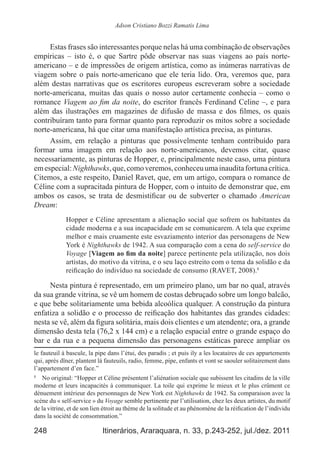 248 Itinerários, Araraquara, n. 33, p.243-252, jul./dez. 2011
Adson Cristiano Bozzi Ramatis Lima
Estas frases são interessantes porque nelas há uma combinação de observações
empíricas  – isto é, o que Sartre pôde observar nas suas viagens ao país norte-
americano – e de impressões de origem artística, como as inúmeras narrativas de
viagem sobre o país norte-americano que ele teria lido. Ora, veremos que, para
além destas narrativas que os escritores europeus escreveram sobre a sociedade
norte-americana, muitas das quais o nosso autor certamente conhecia – como o
romance Viagem ao fim da noite, do escritor francês Ferdinand Celine –, e para
além das ilustrações em magazines de difusão de massa e dos filmes, os quais
contribuíram tanto para formar quanto para reproduzir os mitos sobre a sociedade
norte-americana, há que citar uma manifestação artística precisa, as pinturas.
Assim, em relação a pinturas que possivelmente tenham contribuído para
formar uma imagem em relação aos norte-americanos, devemos citar, quase
necessariamente, as pinturas de Hopper, e, principalmente neste caso, uma pintura
emespecial:Nighthawks,que,comoveremos,conheceuumainauditafortunacrítica.
Citemos, a este respeito, Daniel Ravet, que, em um artigo, compara o romance de
Céline com a supracitada pintura de Hopper, com o intuito de demonstrar que, em
ambos os casos, se trata de desmistificar ou de subverter o chamado American
Dream:
Hopper e Céline apresentam a alienação social que sofrem os habitantes da
cidade moderna e a sua incapacidade em se comunicarem. A tela que exprime
melhor e mais cruamente este esvaziamento interior das personagens de New
York é Nighthawks de 1942. A sua comparação com a cena do self-service do
Voyage [Viagem ao fim da noite] parece pertinente pela utilização, nos dois
artistas, do motivo da vitrina, e o seu laço estreito com o tema da solidão e da
reificação do indivíduo na sociedade de consumo (RAVET, 2008).8
Nesta pintura é representado, em um primeiro plano, um bar no qual, através
da sua grande vitrina, se vê um homem de costas debruçado sobre um longo balcão,
e que bebe solitariamente uma bebida alcoólica qualquer. A construção da pintura
enfatiza a solidão e o processo de reificação dos habitantes das grandes cidades:
nesta se vê, além da figura solitária, mais dois clientes e um atendente; ora, a grande
dimensão desta tela (76,2 x 144 cm) e a relação espacial entre o grande espaço do
bar e da rua e a pequena dimensão das personagens estáticas parece ampliar os
le fauteuil à bascule, la pipe dans l’étui, des paradis ; et puis ily a les locataires de ces appartements
qui, après dîner, plantent là fauteuils, radio, femme, pipe, enfants et vont se saouler solitairement dans
l’appartement d’en face.” 
8
	 No original: “Hopper et Céline présentent l’aliénation sociale que subissent les citadins de la ville
moderne et leurs incapacités à communiquer. La toile qui exprime le mieux et le plus crûment ce
dénuement intérieur des personnages de New York est Nighthawks de 1942. Sa comparaison avec la
scène du « self-service » du Voyage semble pertinente par l’utilisation, chez les deux artistes, du motif
de la vitrine, et de son lien étroit au thème de la solitude et au phénomène de la réification de l’individu
dans la société de consommation.”
 