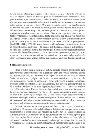 250 Itinerários, Araraquara, n. 33, p.243-252, jul./dez. 2011
Adson Cristiano Bozzi Ramatis Lima
turista francês afirma que alguém o olha. Trata-se do procedimento artístico da
mise en abyme: a Praça do Panteão para os marinheiros norte-americanos, estes
para os romanos, os romanos para o turista de Sartre, e, novamente, em um quase
círculo, a personagem criada pelo filósofo francês para os romanos (ou para um
outro turista, ou para um leitor...). Ora, com o círculo acima – ou círculos, como
no inferno de Dante –, de olhar em olhar, parece que instituímos uma aporia: o
inferno são os outros porque não somos e jamais seremos eles, e, assim, jamais
poderemos nos olhar como eles nos olham. Cito, a este respeito, e mais uma vez,
Sartre: “Além disto, viajantes ou não, diante do conflito que ameaçava o nosso país
[a Segunda Guerra Mundial] compreendemos que não éramos cidadãos do mundo,
pois não havia jeito de nos transformamos em suíços, suecos ou portugueses”
(SARTRE, 2004, p.159). O filósofo francês alude ao fato de que, neste caso, diante
da possibilidade de destruição – de cidades e de homens, de nações e de culturas –
as férias das viagens de lazer e dos estereótipos e do exotismo fáceis acabaram: os
alemães são irremediavelmente o outro, mas o são, igualmente, todos os outros,
sejam suecos, portugueses ou suíços. Ora, estas frases expressam toda a angústia do
olhar, assim como a angústia do outro e a angústia das viagens e das suas narrativas.
Últimas considerações
Olhar o outro, seja alguém que maliciosamente observa determinada cena
pelo buraco de uma fechadura, seja alguém que entra em contato com uma cultura
estrangeira, significa, em um outro viés, a possibilidade de ser olhado. Assim,
Sartre, ao descrever e julgar o modo de vida norte-americano repetia  – e, não
nos esqueçamos, repetia na diferença  – certos estereótipo e certas convenções
artísticas sobre os Estados Unidos da América, mas deve-se considerar que, se
há a mítica “América” e as suas legendas, igualmente há a França da bohème,
dos cafés e das artes. E essas imagens são verdadeiras e são, simultaneamente,
falsas: são verdadeiras porque, de fato, existem como estereótipos, como imagem
da alteridade e como representação social, e são falsas porque, necessariamente, o
referente é múltiplo, variável, incerto e inesgotável. É neste sentido que “o inferno
são os outros”, ora, dentre as possíveis imagens, no meio deste reflexo cambiante
de olhares e de olhados, quais, exatamente, correspondem ao real?
De qualquer sorte, todas estas questões só foram possíveis porque havia uma
espécie de grille cultural pré-estabelecida para dirigir, ainda que, por vezes, apenas
minimamente, o olhar: antes das viagens de Sartre para os Estados Unidos da
América, houve as de Tocqueville, as de Chateaubriand e as Céline, apenas para
citar os exemplos literários mais conhecidos. Acima aludimos a tal “repetição na
diferença”, e ao fazê-lo quisemos somente indicar que, da mesma maneira que há
a “América” de Tocqueville e de Chateaubriand, perfeitamente particulares e, ao
 