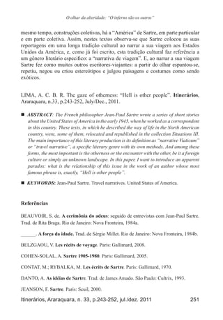 251Itinerários, Araraquara, n. 33, p.243-252, jul./dez. 2011
O olhar da alteridade: “O inferno são os outros”
mesmo tempo, construções coletivas, há a “América” de Sartre, em parte particular
e em parte coletiva. Assim, nestes textos observa-se que Sartre colocou as suas
reportagens em uma longa tradição cultural ao narrar a sua viagem aos Estados
Unidos da América, e, como já foi escrito, esta tradição cultural faz referência a
um gênero literário especifico: a “narrativa de viagem”. E, ao narrar a sua viagem
Sartre fez como muitos outros escritores-viajantes: a partir do olhar espantou-se,
repetiu, negou ou criou estereótipos e julgou paisagens e costumes como sendo
exóticos.
LIMA, A. C. B. R. The gaze of otherness: “Hell is other people”. Itinerários,
Araraquara, n.33, p.243-252, July/Dec., 2011.
„„ ABSTRACT: The French philosopher Jean-Paul Sartre wrote a series of short stories
about the United States of America in the early 1945, when he worked as a correspondent
in this country. These texts, in which he described the way of life in the North American
country, were, some of them, relocated and republished in the collection Situations III.
The main importance of this literary production is its definition as “narrative Viaticum”
or “travel narrative”, a specific literary genre with its own methods. And among these
forms, the most important is the otherness or the encounter with the other, be it a foreign
culture or simply an unknown landscape. In this paper, I want to introduce an apparent
paradox: what is the relationship of this issue in the work of an author whose most
famous phrase is, exactly, “Hell is other people”.
„„ KEYWORDS: Jean-Paul Sartre. Travel narratives. United States of America.
Referências
BEAUVOIR, S. de. A cerimônia do adeus: seguido de entrevistas com Jean-Paul Sartre.
Trad. de Rita Braga. Rio de Janeiro: Nova Fronteira, 1984a.
______. A força da idade. Trad. de Sérgio Millet. Rio de Janeiro: Nova Fronteira, 1984b.
BELZGAOU, V. Les récits de voyage. Paris: Gallimard, 2008.
COHEN-SOLAL, A. Sartre 1905-1980. Paris: Gallimard, 2005.
CONTAT, M.; RYBALKA, M. Les écrits de Sartre. Paris: Gallimard, 1970.
DANTO, A. As idéias de Sartre. Trad. de James Amado. São Paulo: Cultrix, 1993.
JEANSON, F. Sartre. Paris: Seuil, 2000.
 