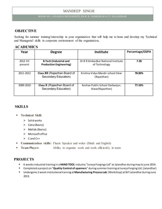 MANDEEP SINGH
ROOM NO – 419,MEGA BOYS HOSTEL,DR B. R. AMBEDKAR N.I.T. JALANDHAR
OBJECTIVE
Seeking for summer training/internship in your organization that will help me to hone and develop my Technical
and Managerial skills in corporate environment of the organization.
ACADEMICS
Year Degree Institute Percentage/CGPA
2012 till
present
B.Tech (Industrial and
Production Engineering)
Dr B R Ambedkar National Institute
of Technology
7.28
2011-2012 Class XII (Rajasthan Board of
Secondary Education)
Krishna Vidya Mandir school Sikar
(Rajasthan)
78.00%
2009-2010 Class X (Rajasthan Board of
Secondary Education)
Keshav Public School Darbarpur,
Alwar(Rajasthan)
77.33%
SKILLS
 Technical Skill:
 Solidworks
 Catia(Basics)
 Matlab (Basics)
 Microsoftoffice
 C and C++
 Communication skills: Fluent Speaker and writer (Hindi and English)
 Team Player: Ability to organize work and work efficiently in team
PROJECTS
 6 weeksindustrial trainingina HAND TOOL industry “JunejaForgingsLtd”at Jalandhar duringmayto june 2014.
 Completedaprojecton“Quality Control of spanners” duringsummertrainingatJunejaForgingLtd.(Jalandhar)
 Undergone 2 week institutionaltrainingatManufacturing ProcessLab (Workshop) atNITJalandharduringJune
2013.
 