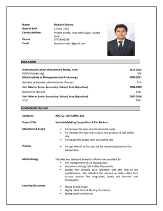 Name MukeshSharma
Date of Birth 17 june 1992
Contact Address Pristine prolife, near hotel Sayaji- waked
pune.
Phone 07758086336
Email Mannsharma12@gmail.com
EDUCATION
InternationalSchoolofBusiness & Media, Pune 2013-2015
PGDM (Marketing) 5/8
Modi Instituteof Management and Technology 2009-2011
Bachelor of business administration (finance) 71%
Shri Niketan SeniorSecondary School, Kota(Rajasthan) 2008-2009
(Commerce stream) 61%
Shri Niketan SeniorSecondary School, Kota(Rajasthan) 2007-2008
S.S.C. 59%
SUMMER INTERNSHIP
Company ABCTCL- Café Coffee day
Project Title Sandwich Making Competition & Car Stickers.
Objectives & Scope
Process
 To increase the sales of café moments cards.
 To increase the awareness about new product of café coffee
day
 To engage the people with café coffee day .
 Tie ups with JCI & Rotract club for the participation for this
competition.
Methodology
Learning Outcomes
The data was collected based on information provided by:
 The management of the organization.
 Customers visiting Café Coffee Day outlets.
 Besides the primary data collection with the help of the
questionnaire, also collected the relevant secondary data from
various sources like magazines, books and Internet and
newspapers.
 Strong Brand Image
 Highly rated Taste & Quality of products
 Strong youth orientation
 