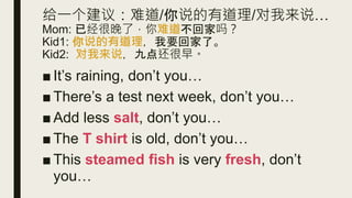 给一个建议：难道/你说的有道理/对我来说…
Mom: 已经很晚了，你难道不回家吗？
Kid1: 你说的有道理，我要回家了。
Kid2: 对我来说，九点还很早。
■ It’s raining, don’t you…
■ There’s a test next week, don’t you…
■ Add less salt, don’t you…
■ The T shirt is old, don’t you…
■ This steamed fish is very fresh, don’t
you…
 