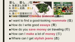 要么… 要么…/在乎/这样
A: 我要怎么回家？
B: 你要么走路，要么搭接驳巴士(Jiē bó bāshì,
shuttle)
A: 我在乎回家的时间。
B: 这样，搭接驳巴士比较快。(make comparison)■ I want to eat Chinese broccoli (食）
■ I want to find a good-looking roommate (住)
■ How do I write good essays (育)
■ How do you save money on traveling (行)
■ How can I make a lot of money (乐)
■ Where can I get stylish jeans (衣)
 