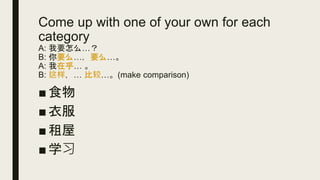 Come up with one of your own for each
category
A: 我要怎么…？
B: 你要么…，要么…。
A: 我在乎… 。
B: 这样，… 比较…。(make comparison)
■ 食物
■ 衣服
■ 租屋
■ 学习
 