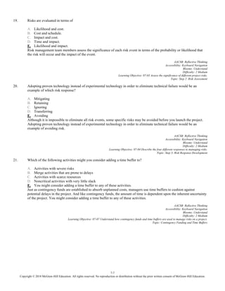 7-7
Copyright © 2018 McGraw-Hill Education. All rights reserved. No reproduction or distribution without the prior written consent of McGraw-Hill Education.
19. Risks are evaluated in terms of
A. Likelihood and cost.
B. Cost and schedule.
C. Impact and cost.
D. Time and impact.
E. Likelihood and impact.
Risk management team members assess the significance of each risk event in terms of the probability or likelihood that
the risk will occur and the impact of the event.
AACSB: Reflective Thinking
Accessibility: Keyboard Navigation
Blooms: Understand
Difficulty: 2 Medium
Learning Objective: 07-03 Assess the significance of different project risks.
Topic: Step 2: Risk Assessment
20. Adopting proven technology instead of experimental technology in order to eliminate technical failure would be an
example of which risk response?
A. Mitigating
B. Retaining
C. Ignoring
D. Transferring
E. Avoiding
Although it is impossible to eliminate all risk events, some specific risks may be avoided before you launch the project.
Adopting proven technology instead of experimental technology in order to eliminate technical failure would be an
example of avoiding risk.
AACSB: Reflective Thinking
Accessibility: Keyboard Navigation
Blooms: Understand
Difficulty: 2 Medium
Learning Objective: 07-04 Describe the four different responses to managing risks.
Topic: Step 3: Risk Response Development
21. Which of the following activities might you consider adding a time buffer to?
A. Activities with severe risks
B. Merge activities that are prone to delays
C. Activities with scarce resources
D. Noncritical activities with very little slack
E. You might consider adding a time buffer to any of these activities.
Just as contingency funds are established to absorb unplanned costs, managers use time buffers to cushion against
potential delays in the project. And like contingency funds, the amount of time is dependent upon the inherent uncertainty
of the project. You might consider adding a time buffer to any of these activities.
AACSB: Reflective Thinking
Accessibility: Keyboard Navigation
Blooms: Understand
Difficulty: 2 Medium
Learning Objective: 07-07 Understand how contingency funds and time buffers are used to manage risks on a project.
Topic: Contingency Funding and Time Buffers
 
