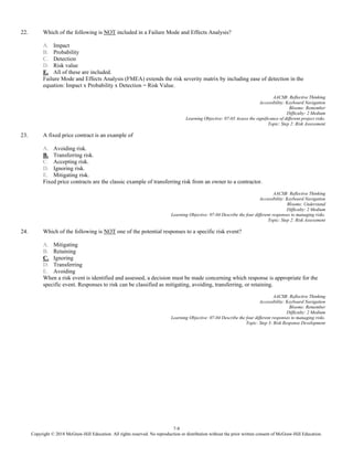 7-8
Copyright © 2018 McGraw-Hill Education. All rights reserved. No reproduction or distribution without the prior written consent of McGraw-Hill Education.
22. Which of the following is NOT included in a Failure Mode and Effects Analysis?
A. Impact
B. Probability
C. Detection
D. Risk value
E. All of these are included.
Failure Mode and Effects Analysis (FMEA) extends the risk severity matrix by including ease of detection in the
equation: Impact x Probability x Detection = Risk Value.
AACSB: Reflective Thinking
Accessibility: Keyboard Navigation
Blooms: Remember
Difficulty: 2 Medium
Learning Objective: 07-03 Assess the significance of different project risks.
Topic: Step 2: Risk Assessment
23. A fixed price contract is an example of
A. Avoiding risk.
B. Transferring risk.
C. Accepting risk.
D. Ignoring risk.
E. Mitigating risk.
Fixed price contracts are the classic example of transferring risk from an owner to a contractor.
AACSB: Reflective Thinking
Accessibility: Keyboard Navigation
Blooms: Understand
Difficulty: 2 Medium
Learning Objective: 07-04 Describe the four different responses to managing risks.
Topic: Step 2: Risk Assessment
24. Which of the following is NOT one of the potential responses to a specific risk event?
A. Mitigating
B. Retaining
C. Ignoring
D. Transferring
E. Avoiding
When a risk event is identified and assessed, a decision must be made concerning which response is appropriate for the
specific event. Responses to risk can be classified as mitigating, avoiding, transferring, or retaining.
AACSB: Reflective Thinking
Accessibility: Keyboard Navigation
Blooms: Remember
Difficulty: 2 Medium
Learning Objective: 07-04 Describe the four different responses to managing risks.
Topic: Step 3: Risk Response Development
 