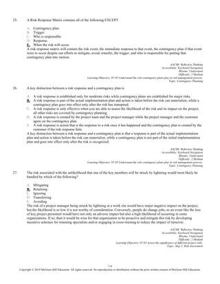 7-9
Copyright © 2018 McGraw-Hill Education. All rights reserved. No reproduction or distribution without the prior written consent of McGraw-Hill Education.
25. A Risk Response Matrix contains all of the following EXCEPT
A. Contingency plan.
B. Trigger.
C. Who is responsible.
D. Response.
E. When the risk will occur.
A risk response matrix will contain the risk event, the immediate response to that event, the contingency plan if that event
were to occur despite our efforts to mitigate, avoid, transfer, the trigger, and who is responsible for putting that
contingency plan into motion.
AACSB: Reflective Thinking
Accessibility: Keyboard Navigation
Blooms: Understand
Difficulty: 2 Medium
Learning Objective: 07-05 Understand the role contingency plans play in risk management process.
Topic: Contingency Planning
26. A key distinction between a risk response and a contingency plan is
A. A risk response is established only for moderate risks while contingency plans are established for major risks.
B. A risk response is part of the actual implementation plan and action is taken before the risk can materialize, while a
contingency plan goes into effect only after the risk has transpired.
C. A risk response is only effective when you are able to assess the likelihood of the risk and its impact on the project;
all other risks are covered by contingency planning.
D. A risk response is created by the project team and the project manager while the project manager and the customer
agree on the contingency plan.
E. A risk response is action that is the response to a risk once it has happened and the contingency plan is created by the
customer if the risk response fails.
A key distinction between a risk response and a contingency plan is that a response is part of the actual implementation
plan and action is taken before the risk can materialize, while a contingency plan is not part of the initial implementation
plan and goes into effect only after the risk is recognized.
AACSB: Reflective Thinking
Accessibility: Keyboard Navigation
Blooms: Understand
Difficulty: 2 Medium
Learning Objective: 07-05 Understand the role contingency plans play in risk management process.
Topic: Contingency Planning
27. The risk associated with the unlikelihood that one of the key members will be struck by lightning would most likely be
handled by which of the following?
A. Mitigating
B. Retaining
C. Ignoring
D. Transferring
E. Avoiding
The risk of a project manager being struck by lightning at a work site would have major negative impact on the project,
but the likelihood is so low it is not worthy of consideration. Conversely, people do change jobs, so an event like the loss
of key project personnel would have not only an adverse impact but also a high likelihood of occurring in some
organizations. If so, then it would be wise for that organization to be proactive and mitigate this risk by developing
incentive schemes for retaining specialists and/or engaging in cross-training to reduce the impact of turnover.
AACSB: Reflective Thinking
Accessibility: Keyboard Navigation
Blooms: Understand
Difficulty: 2 Medium
Learning Objective: 07-03 Assess the significance of different project risks.
Topic: Step 2: Risk Assessment
 