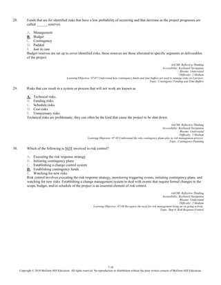 7-10
Copyright © 2018 McGraw-Hill Education. All rights reserved. No reproduction or distribution without the prior written consent of McGraw-Hill Education.
28. Funds that are for identified risks that have a low probability of occurring and that decrease as the project progresses are
called ______ reserves.
A. Management
B. Budget
C. Contingency
D. Padded
E. Just in case
Budget reserves are set up to cover identified risks; these reserves are those allocated to specific segments or deliverables
of the project.
AACSB: Reflective Thinking
Accessibility: Keyboard Navigation
Blooms: Understand
Difficulty: 2 Medium
Learning Objective: 07-07 Understand how contingency funds and time buffers are used to manage risks on a project.
Topic: Contingency Funding and Time Buffers
29. Risks that can result in a system or process that will not work are known as
A. Technical risks.
B. Funding risks.
C. Schedule risks.
D. Cost risks.
E. Unnecessary risks.
Technical risks are problematic; they can often be the kind that cause the project to be shut down.
AACSB: Reflective Thinking
Accessibility: Keyboard Navigation
Blooms: Understand
Difficulty: 2 Medium
Learning Objective: 07-05 Understand the role contingency plans play in risk management process.
Topic: Contingency Planning
30. Which of the following is NOT involved in risk control?
A. Executing the risk response strategy
B. Initiating contingency plans
C. Establishing a change control system
D. Establishing contingency funds
E. Watching for new risks
Risk control involves executing the risk response strategy, monitoring triggering events, initiating contingency plans, and
watching for new risks. Establishing a change management system to deal with events that require formal changes in the
scope, budget, and/or schedule of the project is an essential element of risk control.
AACSB: Reflective Thinking
Accessibility: Keyboard Navigation
Blooms: Understand
Difficulty: 2 Medium
Learning Objective: 07-08 Recognize the need for risk management being an on-going activity.
Topic: Step 4: Risk Response Control
 