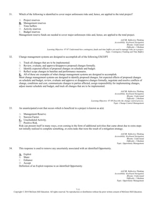 7-11
Copyright © 2018 McGraw-Hill Education. All rights reserved. No reproduction or distribution without the prior written consent of McGraw-Hill Education.
31. Which of the following is identified to cover major unforeseen risks and, hence, are applied to the total project?
A. Project reserves
B. Management reserves
C. Time buffers
D. Activity reserves
E. Budget reserves
Management reserve funds are needed to cover major unforeseen risks and, hence, are applied to the total project.
AACSB: Reflective Thinking
Accessibility: Keyboard Navigation
Blooms: Understand
Difficulty: 2 Medium
Learning Objective: 07-07 Understand how contingency funds and time buffers are used to manage risks on a project.
Topic: Contingency Funding and Time Buffers
32. Change management systems are designed to accomplish all of the following EXCEPT
A. Track all changes that are to be implemented.
B. Review, evaluate, and approve/disapprove proposed changes formally.
C. Identify expected effects of proposed changes on schedule and budget.
D. Reflect scope changes in baseline and performance measures.
E. All of these are examples of what change management systems are designed to accomplish.
Most change management systems are designed to identify proposed changes, list expected effects of proposed changes
on schedule and budget, review, evaluate and approve or disapprove changes formally, negotiate and resolve conflicts of
change, conditions and cost, communicate changes to parties affected, assign responsibility for implementing changes,
adjust master schedule and budget, and track all changes that are to be implemented.
AACSB: Reflective Thinking
Accessibility: Keyboard Navigation
Blooms: Understand
Difficulty: 2 Medium
Learning Objective: 07-09 Describe the change control process.
Topic: Change Control Management
33. An unanticipated event that occurs which is beneficial to a project is known as a(n)
A. Management Reserve.
B. Success Factor.
C. Unscheduled Activity.
D. Positive Risk.
Risk can present itself in many ways, even coming in the form of additional activities that came about due to extra steps
not initially realized to complete something, or extra tasks that were the result of a mitigation strategy.
AACSB: Reflective Thinking
Accessibility: Keyboard Navigation
Blooms: Understand
Difficulty: 2 Medium
Topic: Opportunity Management
34. This response is used to remove any uncertainly associated with an identified Opportunity.
A. Exploit
B. Share
C. Enhance
D. Accept
Definition of an Exploit response to an identified Opportunity.
AACSB: Reflective Thinking
Accessibility: Keyboard Navigation
Blooms: Understand
Difficulty: 2 Medium
Topic: Opportunity Management
 