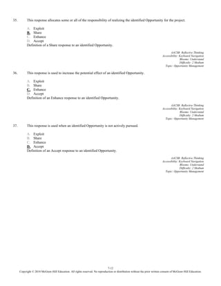 7-12
Copyright © 2018 McGraw-Hill Education. All rights reserved. No reproduction or distribution without the prior written consent of McGraw-Hill Education.
35. This response allocates some or all of the responsibility of realizing the identified Opportunity for the project.
A. Exploit
B. Share
C. Enhance
D. Accept
Definition of a Share response to an identified Opportunity.
AACSB: Reflective Thinking
Accessibility: Keyboard Navigation
Blooms: Understand
Difficulty: 2 Medium
Topic: Opportunity Management
36. This response is used to increase the potential effect of an identified Opportunity.
A. Exploit
B. Share
C. Enhance
D. Accept
Definition of an Enhance response to an identified Opportunity.
AACSB: Reflective Thinking
Accessibility: Keyboard Navigation
Blooms: Understand
Difficulty: 2 Medium
Topic: Opportunity Management
37. This response is used when an identified Opportunity is not actively pursued.
A. Exploit
B. Share
C. Enhance
D. Accept
Definition of an Accept response to an identified Opportunity.
AACSB: Reflective Thinking
Accessibility: Keyboard Navigation
Blooms: Understand
Difficulty: 2 Medium
Topic: Opportunity Management
 