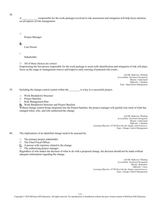 7-13
Copyright © 2018 McGraw-Hill Education. All rights reserved. No reproduction or distribution without the prior written consent of McGraw-Hill Education.
38.
A ____________ (responsible for the work package) involved in risk assessment and mitigation will help focus attention
on all aspects of risk management.
A.
Project Manager
B.
Line Person
C.
Stakeholder
D. All of these choices are correct.
Empowering the line person responsible for the work package to assist with identification and mitigation of risk will place
focus on the usage or management reserve and improve early warning of potential risk events.
AACSB: Reflective Thinking
Accessibility: Keyboard Navigation
Blooms: Understand
Difficulty: 2 Medium
Topic: Opportunity Management
39. Including the change control system within the ________ is a key to a successful project.
A. Work Breakdown Structure
B. Project Baseline
C. Risk Management Plan
D. Work Breakdown Structure and Project Baseline
Without change control being integrated into the Project baseline, the project manager will quickly lose track of what has
changed when, why, and who authorized the change.
AACSB: Reflective Thinking
Accessibility: Keyboard Navigation
Blooms: Understand
Difficulty: 2 Medium
Learning Objective: 07-09 Describe the change control process.
Topic: Change Control Management
40. The implications of an identified change need to be assessed by:
A. The primary project stakeholder.
B. The Chief Fiscal Officer.
C. A person with expertise related to the change.
D. The authorizing project manager.
Regardless of who makes the decision of what to do with a proposed change, the decision should not be made without
adequate information regarding the change.
AACSB: Reflective Thinking
Accessibility: Keyboard Navigation
Blooms: Remember
Difficulty: 1 Easy
Learning Objective: 07-09 Describe the change control process.
Topic: Change Control Management
 