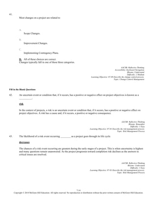 7-14
Copyright © 2018 McGraw-Hill Education. All rights reserved. No reproduction or distribution without the prior written consent of McGraw-Hill Education.
41.
Most changes on a project are related to
A.
Scope Changes.
B.
Improvement Changes.
C.
Implementing Contingency Plans.
D. All of these choices are correct.
Changes typically fall in one of these three categories.
AACSB: Reflective Thinking
Accessibility: Keyboard Navigation
Blooms: Understand
Difficulty: 2 Medium
Learning Objective: 07-09 Describe the change control process.
Topic: Change Control Management
Fill in the Blank Questions
42. An uncertain event or condition that, if it occurs, has a positive or negative effect on project objectives is known as a
__________.
risk
In the context of projects, a risk is an uncertain event or condition that, if it occurs, has a positive or negative effect on
project objectives. A risk has a cause and, if it occurs, a positive or negative consequence.
AACSB: Reflective Thinking
Blooms: Remember
Difficulty: 1 Easy
Learning Objective: 07-01 Describe the risk management process.
Topic: Risk Management Process
43. The likelihood of a risk event occurring ________ as a project goes through its life cycle.
decreases
The chances of a risk event occurring are greatest during the early stages of a project. This is when uncertainty is highest
and many questions remain unanswered. As the project progresses toward completion risk declines as the answers to
critical issues are resolved.
AACSB: Reflective Thinking
Blooms: Understand
Difficulty: 1 Easy
Learning Objective: 07-01 Describe the risk management process.
Topic: Risk Management Process
 