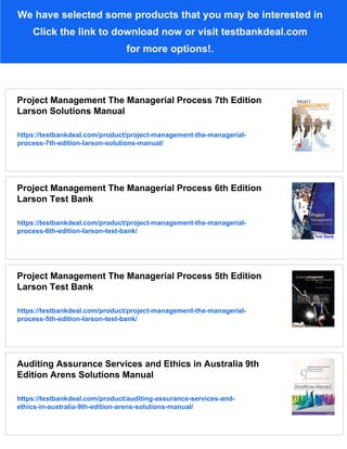 We have selected some products that you may be interested in
Click the link to download now or visit testbankdeal.com
for more options!.
Project Management The Managerial Process 7th Edition
Larson Solutions Manual
https://testbankdeal.com/product/project-management-the-managerial-
process-7th-edition-larson-solutions-manual/
Project Management The Managerial Process 6th Edition
Larson Test Bank
https://testbankdeal.com/product/project-management-the-managerial-
process-6th-edition-larson-test-bank/
Project Management The Managerial Process 5th Edition
Larson Test Bank
https://testbankdeal.com/product/project-management-the-managerial-
process-5th-edition-larson-test-bank/
Auditing Assurance Services and Ethics in Australia 9th
Edition Arens Solutions Manual
https://testbankdeal.com/product/auditing-assurance-services-and-
ethics-in-australia-9th-edition-arens-solutions-manual/
 
