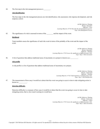 7-15
Copyright © 2018 McGraw-Hill Education. All rights reserved. No reproduction or distribution without the prior written consent of McGraw-Hill Education.
44. The first step in the risk management process is ________.
risk identification
The four steps in the risk management process are risk identification, risk assessment, risk response development, and risk
response control.
AACSB: Reflective Thinking
Blooms: Remember
Difficulty: 1 Easy
Learning Objective: 07-01 Describe the risk management process.
Topic: Risk Management Process
45. The significance of a risk is assessed in terms of the ________ and the impact of the event.
likelihood
Team members assess the significance of each risk event in terms of the probably of the event and the impact of the
event.
AACSB: Reflective Thinking
Blooms: Remember
Difficulty: 2 Medium
Learning Objective: 07-03 Assess the significance of different project risks.
Topic: Step 2: Risk Assessment
46. A list of questions that address traditional areas of uncertainty on a project is known as a _________.
risk profile
A risk profile is a list of questions that address traditional areas of uncertainty on a project.
AACSB: Reflective Thinking
Blooms: Understand
Difficulty: 2 Medium
Learning Objective: 07-02 Understand how to identify project risks.
Topic: Step 1: Risk Identification
47. The measurement of how easy it would be to detect that the event was going to occur in time to take mitigating action is
known as __________.
detection difficulty
Detection difficulty is a measure of how easy it would be to detect that the event was going to occur in time to take
mitigating action, that is, how much warning we would have.
AACSB: Reflective Thinking
Blooms: Understand
Difficulty: 3 Hard
Learning Objective: 07-03 Assess the significance of different project risks.
Topic: Step 2: Risk Assessment
 
