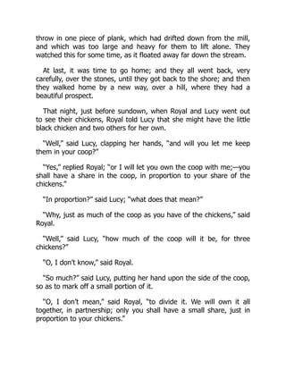 throw in one piece of plank, which had drifted down from the mill,
and which was too large and heavy for them to lift alone. They
watched this for some time, as it floated away far down the stream.
At last, it was time to go home; and they all went back, very
carefully, over the stones, until they got back to the shore; and then
they walked home by a new way, over a hill, where they had a
beautiful prospect.
That night, just before sundown, when Royal and Lucy went out
to see their chickens, Royal told Lucy that she might have the little
black chicken and two others for her own.
“Well,” said Lucy, clapping her hands, “and will you let me keep
them in your coop?”
“Yes,” replied Royal; “or I will let you own the coop with me;—you
shall have a share in the coop, in proportion to your share of the
chickens.”
“In proportion?” said Lucy; “what does that mean?”
“Why, just as much of the coop as you have of the chickens,” said
Royal.
“Well,” said Lucy, “how much of the coop will it be, for three
chickens?”
“O, I don’t know,” said Royal.
“So much?” said Lucy, putting her hand upon the side of the coop,
so as to mark off a small portion of it.
“O, I don’t mean,” said Royal, “to divide it. We will own it all
together, in partnership; only you shall have a small share, just in
proportion to your chickens.”
 