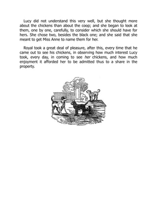 Lucy did not understand this very well, but she thought more
about the chickens than about the coop; and she began to look at
them, one by one, carefully, to consider which she should have for
hers. She chose two, besides the black one; and she said that she
meant to get Miss Anne to name them for her.
Royal took a great deal of pleasure, after this, every time that he
came out to see his chickens, in observing how much interest Lucy
took, every day, in coming to see her chickens, and how much
enjoyment it afforded her to be admitted thus to a share in the
property.
 