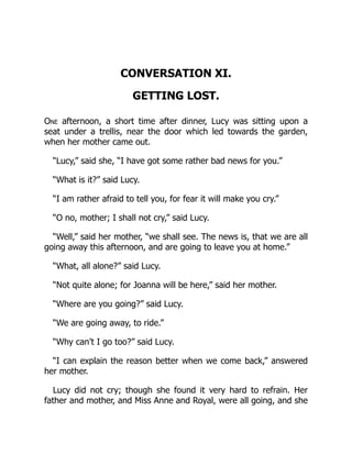 CONVERSATION XI.
GETTING LOST.
One afternoon, a short time after dinner, Lucy was sitting upon a
seat under a trellis, near the door which led towards the garden,
when her mother came out.
“Lucy,” said she, “I have got some rather bad news for you.”
“What is it?” said Lucy.
“I am rather afraid to tell you, for fear it will make you cry.”
“O no, mother; I shall not cry,” said Lucy.
“Well,” said her mother, “we shall see. The news is, that we are all
going away this afternoon, and are going to leave you at home.”
“What, all alone?” said Lucy.
“Not quite alone; for Joanna will be here,” said her mother.
“Where are you going?” said Lucy.
“We are going away, to ride.”
“Why can’t I go too?” said Lucy.
“I can explain the reason better when we come back,” answered
her mother.
Lucy did not cry; though she found it very hard to refrain. Her
father and mother, and Miss Anne and Royal, were all going, and she
 