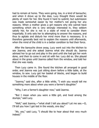 had to remain at home. They were going, too, in a kind of barouche;
and when it drove up to the door, Lucy thought there would be
plenty of room for her. She found it hard to submit; but submission
was made somewhat easier by her mother’s not giving her any
reasons. When a mother gives a girl reasons why she cannot have
something which she is very strongly interested in, they seldom
satisfy her, for she is not in a state of mind to consider them
impartially. It only sets her to attempting to answer the reasons, and
thus to agitate and disturb her mind more than is necessary. It is
therefore generally best not to explain the reasons until afterwards,
when the mind of the child is in a better condition to feel their force.
After the barouche drove away, Lucy went out into the kitchen to
see Joanna; and she asked Joanna what she should do. Joanna
advised her to go out and play in the yard until she had got her work
done, and then to come in and sit with her. Lucy did so. She played
about in the grass until Joanna called from the window, and told her
that she was ready.
Then Lucy came in. She found the kitchen all arranged in good
order, and Joanna was just sitting down before a little table, at the
window, to sew. Lucy got her basket of blocks, and began to build
houses in the middle of the floor.
“Joanna,” said she, after a little while, “I wish you would tell me
something more about when you were a farmer’s daughter.”
“Why, I am a farmer’s daughter now,” said Joanna.
“But I mean when you were a little girl, and lived among the
stumps,” said Lucy.
“Well,” said Joanna,—“what shall I tell you about? Let me see.—O,
I’ll tell you how I got lost in the woods, one day.”
“Ah, yes,” said Lucy, “I should like to hear about that very much
indeed.”
 
