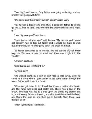 “One day,” said Joanna, “my father was going a fishing, and my
brother was going with him.”
“The same one that made your hen-coop?” asked Lucy.
“No, he was a bigger one than that. I asked my father to let me
go too. At first he said I was too little; but afterwards he said I might
go.”
“How big were you?” said Lucy.
“I was just about your age,” said Joanna. “My mother said I could
not possibly walk so far; but father said I should not have to walk
but a little way, for he was going down the brook in a boat.
“So father concluded to let me go, and we started off,—all three
together. We went across the road, and then struck right into the
woods.”
“Struck?” said Lucy.
“Yes; that is, we went right in.”
“O,” said Lucy.
“We walked along by a sort of cart-road a little while, until we
came to a place where I just began to see some water through the
trees. Father said it was the brook.
“When we got down to it, I found that it was a pretty wide brook;
and the water was deep and pretty still. There was a boat in the
brook. The boat was tied to a tree upon the shore; my brother got
in, and then my father put me in; and afterwards he untied the boat,
and threw the rope in, and then got in himself. Then there were
three of us in.”
“Wasn’t you afraid?” said Lucy.
 
