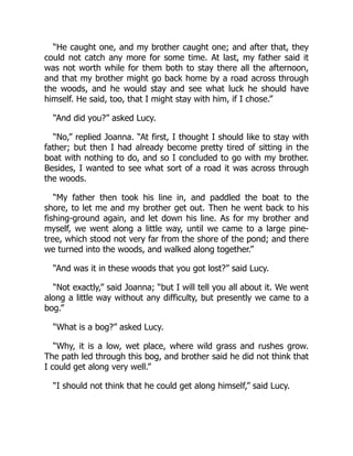 “He caught one, and my brother caught one; and after that, they
could not catch any more for some time. At last, my father said it
was not worth while for them both to stay there all the afternoon,
and that my brother might go back home by a road across through
the woods, and he would stay and see what luck he should have
himself. He said, too, that I might stay with him, if I chose.”
“And did you?” asked Lucy.
“No,” replied Joanna. “At first, I thought I should like to stay with
father; but then I had already become pretty tired of sitting in the
boat with nothing to do, and so I concluded to go with my brother.
Besides, I wanted to see what sort of a road it was across through
the woods.
“My father then took his line in, and paddled the boat to the
shore, to let me and my brother get out. Then he went back to his
fishing-ground again, and let down his line. As for my brother and
myself, we went along a little way, until we came to a large pine-
tree, which stood not very far from the shore of the pond; and there
we turned into the woods, and walked along together.”
“And was it in these woods that you got lost?” said Lucy.
“Not exactly,” said Joanna; “but I will tell you all about it. We went
along a little way without any difficulty, but presently we came to a
bog.”
“What is a bog?” asked Lucy.
“Why, it is a low, wet place, where wild grass and rushes grow.
The path led through this bog, and brother said he did not think that
I could get along very well.”
“I should not think that he could get along himself,” said Lucy.
 