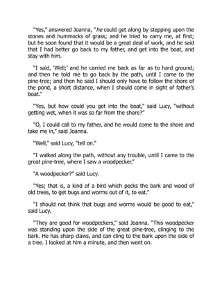 “Yes,” answered Joanna, “he could get along by stepping upon the
stones and hummocks of grass; and he tried to carry me, at first;
but he soon found that it would be a great deal of work, and he said
that I had better go back to my father, and get into the boat, and
stay with him.
“I said, ‘Well;’ and he carried me back as far as to hard ground;
and then he told me to go back by the path, until I came to the
pine-tree; and then he said I should only have to follow the shore of
the pond, a short distance, when I should come in sight of father’s
boat.”
“Yes, but how could you get into the boat,” said Lucy, “without
getting wet, when it was so far from the shore?”
“O, I could call to my father, and he would come to the shore and
take me in,” said Joanna.
“Well,” said Lucy, “tell on.”
“I walked along the path, without any trouble, until I came to the
great pine-tree, where I saw a woodpecker.”
“A woodpecker?” said Lucy.
“Yes; that is, a kind of a bird which pecks the bark and wood of
old trees, to get bugs and worms out of it, to eat.”
“I should not think that bugs and worms would be good to eat,”
said Lucy.
“They are good for woodpeckers,” said Joanna. “This woodpecker
was standing upon the side of the great pine-tree, clinging to the
bark. He has sharp claws, and can cling to the bark upon the side of
a tree. I looked at him a minute, and then went on.
 