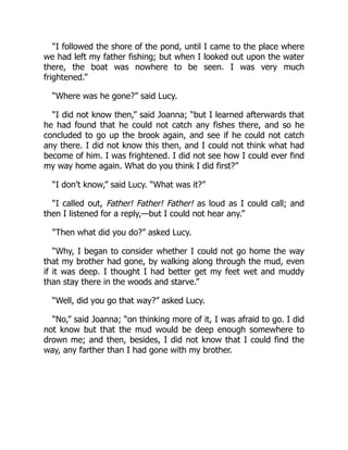 “I followed the shore of the pond, until I came to the place where
we had left my father fishing; but when I looked out upon the water
there, the boat was nowhere to be seen. I was very much
frightened.”
“Where was he gone?” said Lucy.
“I did not know then,” said Joanna; “but I learned afterwards that
he had found that he could not catch any fishes there, and so he
concluded to go up the brook again, and see if he could not catch
any there. I did not know this then, and I could not think what had
become of him. I was frightened. I did not see how I could ever find
my way home again. What do you think I did first?”
“I don’t know,” said Lucy. “What was it?”
“I called out, Father! Father! Father! as loud as I could call; and
then I listened for a reply,—but I could not hear any.”
“Then what did you do?” asked Lucy.
“Why, I began to consider whether I could not go home the way
that my brother had gone, by walking along through the mud, even
if it was deep. I thought I had better get my feet wet and muddy
than stay there in the woods and starve.”
“Well, did you go that way?” asked Lucy.
“No,” said Joanna; “on thinking more of it, I was afraid to go. I did
not know but that the mud would be deep enough somewhere to
drown me; and then, besides, I did not know that I could find the
way, any farther than I had gone with my brother.
 
