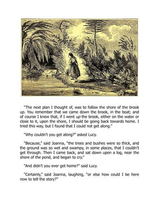 “The next plan I thought of, was to follow the shore of the brook
up. You remember that we came down the brook, in the boat; and
of course I knew that, if I went up the brook, either on the water or
close to it, upon the shore, I should be going back towards home. I
tried this way, but I found that I could not get along.”
“Why couldn’t you get along?” asked Lucy.
“Because,” said Joanna, “the trees and bushes were so thick, and
the ground was so wet and swampy, in some places, that I couldn’t
get through. Then I came back, and sat down upon a log, near the
shore of the pond, and began to cry.”
“And didn’t you ever get home?” said Lucy.
“Certainly,” said Joanna, laughing, “or else how could I be here
now to tell the story?”
 