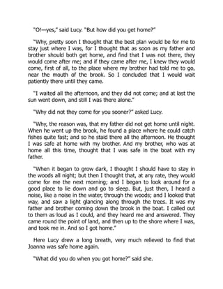 “O!—yes,” said Lucy. “But how did you get home?”
“Why, pretty soon I thought that the best plan would be for me to
stay just where I was, for I thought that as soon as my father and
brother should both get home, and find that I was not there, they
would come after me; and if they came after me, I knew they would
come, first of all, to the place where my brother had told me to go,
near the mouth of the brook. So I concluded that I would wait
patiently there until they came.
“I waited all the afternoon, and they did not come; and at last the
sun went down, and still I was there alone.”
“Why did not they come for you sooner?” asked Lucy.
“Why, the reason was, that my father did not get home until night.
When he went up the brook, he found a place where he could catch
fishes quite fast; and so he staid there all the afternoon. He thought
I was safe at home with my brother. And my brother, who was at
home all this time, thought that I was safe in the boat with my
father.
“When it began to grow dark, I thought I should have to stay in
the woods all night; but then I thought that, at any rate, they would
come for me the next morning; and I began to look around for a
good place to lie down and go to sleep. But, just then, I heard a
noise, like a noise in the water, through the woods; and I looked that
way, and saw a light glancing along through the trees. It was my
father and brother coming down the brook in the boat. I called out
to them as loud as I could, and they heard me and answered. They
came round the point of land, and then up to the shore where I was,
and took me in. And so I got home.”
Here Lucy drew a long breath, very much relieved to find that
Joanna was safe home again.
“What did you do when you got home?” said she.
 