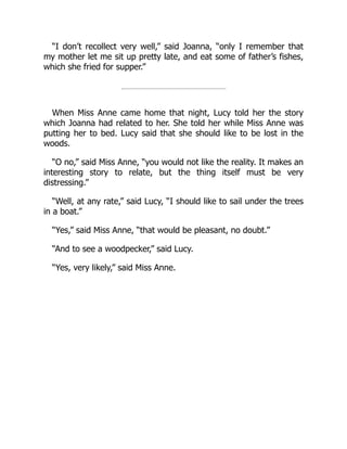 “I don’t recollect very well,” said Joanna, “only I remember that
my mother let me sit up pretty late, and eat some of father’s fishes,
which she fried for supper.”
When Miss Anne came home that night, Lucy told her the story
which Joanna had related to her. She told her while Miss Anne was
putting her to bed. Lucy said that she should like to be lost in the
woods.
“O no,” said Miss Anne, “you would not like the reality. It makes an
interesting story to relate, but the thing itself must be very
distressing.”
“Well, at any rate,” said Lucy, “I should like to sail under the trees
in a boat.”
“Yes,” said Miss Anne, “that would be pleasant, no doubt.”
“And to see a woodpecker,” said Lucy.
“Yes, very likely,” said Miss Anne.
 