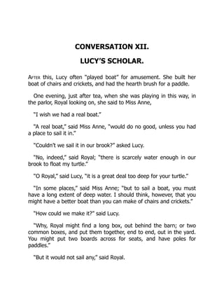 CONVERSATION XII.
LUCY’S SCHOLAR.
After this, Lucy often “played boat” for amusement. She built her
boat of chairs and crickets, and had the hearth brush for a paddle.
One evening, just after tea, when she was playing in this way, in
the parlor, Royal looking on, she said to Miss Anne,
“I wish we had a real boat.”
“A real boat,” said Miss Anne, “would do no good, unless you had
a place to sail it in.”
“Couldn’t we sail it in our brook?” asked Lucy.
“No, indeed,” said Royal; “there is scarcely water enough in our
brook to float my turtle.”
“O Royal,” said Lucy, “it is a great deal too deep for your turtle.”
“In some places,” said Miss Anne; “but to sail a boat, you must
have a long extent of deep water. I should think, however, that you
might have a better boat than you can make of chairs and crickets.”
“How could we make it?” said Lucy.
“Why, Royal might find a long box, out behind the barn; or two
common boxes, and put them together, end to end, out in the yard.
You might put two boards across for seats, and have poles for
paddles.”
“But it would not sail any,” said Royal.
 