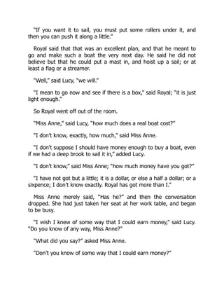 “If you want it to sail, you must put some rollers under it, and
then you can push it along a little.”
Royal said that that was an excellent plan, and that he meant to
go and make such a boat the very next day. He said he did not
believe but that he could put a mast in, and hoist up a sail; or at
least a flag or a streamer.
“Well,” said Lucy, “we will.”
“I mean to go now and see if there is a box,” said Royal; “it is just
light enough.”
So Royal went off out of the room.
“Miss Anne,” said Lucy, “how much does a real boat cost?”
“I don’t know, exactly, how much,” said Miss Anne.
“I don’t suppose I should have money enough to buy a boat, even
if we had a deep brook to sail it in,” added Lucy.
“I don’t know,” said Miss Anne; “how much money have you got?”
“I have not got but a little; it is a dollar, or else a half a dollar; or a
sixpence; I don’t know exactly. Royal has got more than I.”
Miss Anne merely said, “Has he?” and then the conversation
dropped. She had just taken her seat at her work table, and began
to be busy.
“I wish I knew of some way that I could earn money,” said Lucy.
“Do you know of any way, Miss Anne?”
“What did you say?” asked Miss Anne.
“Don’t you know of some way that I could earn money?”
 