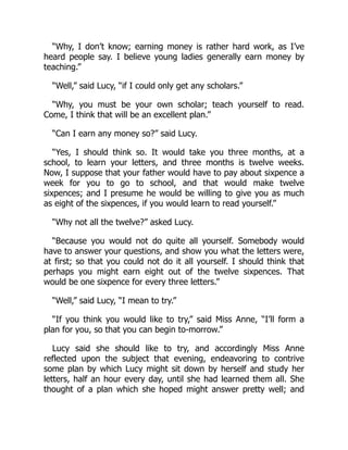 “Why, I don’t know; earning money is rather hard work, as I’ve
heard people say. I believe young ladies generally earn money by
teaching.”
“Well,” said Lucy, “if I could only get any scholars.”
“Why, you must be your own scholar; teach yourself to read.
Come, I think that will be an excellent plan.”
“Can I earn any money so?” said Lucy.
“Yes, I should think so. It would take you three months, at a
school, to learn your letters, and three months is twelve weeks.
Now, I suppose that your father would have to pay about sixpence a
week for you to go to school, and that would make twelve
sixpences; and I presume he would be willing to give you as much
as eight of the sixpences, if you would learn to read yourself.”
“Why not all the twelve?” asked Lucy.
“Because you would not do quite all yourself. Somebody would
have to answer your questions, and show you what the letters were,
at first; so that you could not do it all yourself. I should think that
perhaps you might earn eight out of the twelve sixpences. That
would be one sixpence for every three letters.”
“Well,” said Lucy, “I mean to try.”
“If you think you would like to try,” said Miss Anne, “I’ll form a
plan for you, so that you can begin to-morrow.”
Lucy said she should like to try, and accordingly Miss Anne
reflected upon the subject that evening, endeavoring to contrive
some plan by which Lucy might sit down by herself and study her
letters, half an hour every day, until she had learned them all. She
thought of a plan which she hoped might answer pretty well; and
 