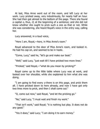 At last, Miss Anne went out of the room, and left Lucy at her
work. Lucy pricked away, very industriously, for nearly half an hour.
She had then got almost to the bottom of the page. There she found
a capital o, thus, O, at the beginning of a sentence; and she did not
know whether she ought to prick such a one as that or not. While
she was considering, she heard Royal’s voice in the entry way, calling
her.
Lucy answered, in a loud voice,
“Here I am, Royal,—here, in Miss Anne’s room.”
Royal advanced to the door of Miss Anne’s room, and looked in.
He had his cap on, and seemed to be in haste.
“Come, Lucy,” said he, “let’s go and make our boat.”
“Well,” said Lucy, “just wait till I have pricked two more lines.”
“Pricked,” said Royal,—“what do you mean by pricking?”
Royal came up to the little table where Lucy was at work, and
looked over her shoulder, while she explained to him what she was
doing.
“I am going to find every o there is on this page, and prick them
all. I have pricked down to here already, and now I have got only
two lines more to prick, and then I shall come out.”
“O, come out now,” said Royal, “and let the pricking go.”
“No,” said Lucy, “I must wait and finish my work.”
“That isn’t work,” said Royal; “it is nothing but play. It does not do
any good.”
“Yes it does,” said Lucy; “I am doing it to earn money.”
 