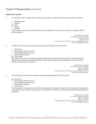 7-1
Copyright © 2018 McGraw-Hill Education. All rights reserved. No reproduction or distribution without the prior written consent of McGraw-Hill Education.
Chapter 07 Managing Risk Answer Key
Multiple Choice Questions
1. An uncertain event or condition that, if it occurs, has a positive or negative effect on project objectives is termed a
A. Random chance.
B. Disaster.
C. Risk.
D. Hazard.
E. Bad luck.
In the context of projects, risk is an uncertain event or condition that, if it occurs, has a positive or negative effect on
project objectives.
AACSB: Reflective Thinking
Accessibility: Keyboard Navigation
Blooms: Understand
Difficulty: 1 Easy
Learning Objective: 07-01 Describe the risk management process.
Topic: Risk Management Process
2. The chances of a risk event occurring as a project proceeds through its life cycle tend to
A. Slowly rise.
B. Drop sharply and then level out.
C. Rise sharply and then level out.
D. Remain about the same.
E. Slowly drop.
The chances of a risk event occurring are greatest during the early stages of the project. This is when uncertainty is
highest and many questions remain unanswered. As the project progresses toward completion, risk declines as the
answers to critical issues are resolved.
AACSB: Reflective Thinking
Accessibility: Keyboard Navigation
Blooms: Understand
Difficulty: 2 Medium
Learning Objective: 07-01 Describe the risk management process.
Topic: Risk Management Process
3. The cost impact of a risk event occurring as a project proceeds through its life cycle tends to
A. Slowly rise.
B. Drop sharply and then level out.
C. Rise sharply and then level out.
D. Remain about the same.
E. Slowly drop.
The cost impact of a risk increases over the life of the project. For example, the risk event of a design flaw occurring after
a prototype has been made has a greater cost or time impact than if the flaw were discovered during the planning phase of
the project.
AACSB: Reflective Thinking
Accessibility: Keyboard Navigation
Blooms: Understand
Difficulty: 2 Medium
Learning Objective: 07-01 Describe the risk management process.
Topic: Risk Management Process
 