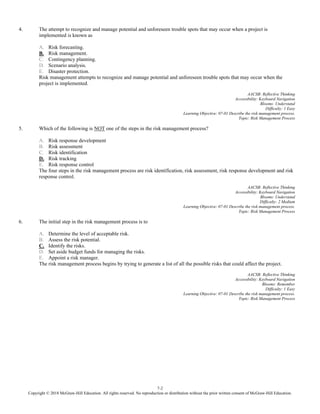 7-2
Copyright © 2018 McGraw-Hill Education. All rights reserved. No reproduction or distribution without the prior written consent of McGraw-Hill Education.
4. The attempt to recognize and manage potential and unforeseen trouble spots that may occur when a project is
implemented is known as
A. Risk forecasting.
B. Risk management.
C. Contingency planning.
D. Scenario analysis.
E. Disaster protection.
Risk management attempts to recognize and manage potential and unforeseen trouble spots that may occur when the
project is implemented.
AACSB: Reflective Thinking
Accessibility: Keyboard Navigation
Blooms: Understand
Difficulty: 1 Easy
Learning Objective: 07-01 Describe the risk management process.
Topic: Risk Management Process
5. Which of the following is NOT one of the steps in the risk management process?
A. Risk response development
B. Risk assessment
C. Risk identification
D. Risk tracking
E. Risk response control
The four steps in the risk management process are risk identification, risk assessment, risk response development and risk
response control.
AACSB: Reflective Thinking
Accessibility: Keyboard Navigation
Blooms: Understand
Difficulty: 2 Medium
Learning Objective: 07-01 Describe the risk management process.
Topic: Risk Management Process
6. The initial step in the risk management process is to
A. Determine the level of acceptable risk.
B. Assess the risk potential.
C. Identify the risks.
D. Set aside budget funds for managing the risks.
E. Appoint a risk manager.
The risk management process begins by trying to generate a list of all the possible risks that could affect the project.
AACSB: Reflective Thinking
Accessibility: Keyboard Navigation
Blooms: Remember
Difficulty: 1 Easy
Learning Objective: 07-01 Describe the risk management process.
Topic: Risk Management Process
 