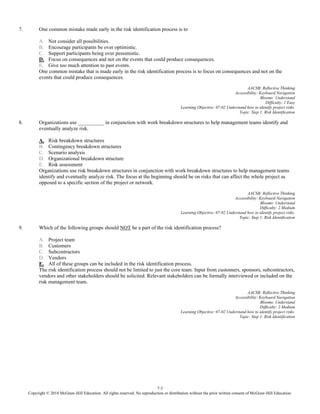 7-3
Copyright © 2018 McGraw-Hill Education. All rights reserved. No reproduction or distribution without the prior written consent of McGraw-Hill Education.
7. One common mistake made early in the risk identification process is to
A. Not consider all possibilities.
B. Encourage participants be over optimistic.
C. Support participants being over pessimistic.
D. Focus on consequences and not on the events that could produce consequences.
E. Give too much attention to past events.
One common mistake that is made early in the risk identification process is to focus on consequences and not on the
events that could produce consequences.
AACSB: Reflective Thinking
Accessibility: Keyboard Navigation
Blooms: Understand
Difficulty: 1 Easy
Learning Objective: 07-02 Understand how to identify project risks.
Topic: Step 1: Risk Identification
8. Organizations use __________ in conjunction with work breakdown structures to help management teams identify and
eventually analyze risk.
A. Risk breakdown structures
B. Contingency breakdown structures
C. Scenario analysis
D. Organizational breakdown structure
E. Risk assessment
Organizations use risk breakdown structures in conjunction with work breakdown structures to help management teams
identify and eventually analyze risk. The focus at the beginning should be on risks that can affect the whole project as
opposed to a specific section of the project or network.
AACSB: Reflective Thinking
Accessibility: Keyboard Navigation
Blooms: Understand
Difficulty: 2 Medium
Learning Objective: 07-02 Understand how to identify project risks.
Topic: Step 1: Risk Identification
9. Which of the following groups should NOT be a part of the risk identification process?
A. Project team
B. Customers
C. Subcontractors
D. Vendors
E. All of these groups can be included in the risk identification process.
The risk identification process should not be limited to just the core team. Input from customers, sponsors, subcontractors,
vendors and other stakeholders should be solicited. Relevant stakeholders can be formally interviewed or included on the
risk management team.
AACSB: Reflective Thinking
Accessibility: Keyboard Navigation
Blooms: Understand
Difficulty: 2 Medium
Learning Objective: 07-02 Understand how to identify project risks.
Topic: Step 1: Risk Identification
 