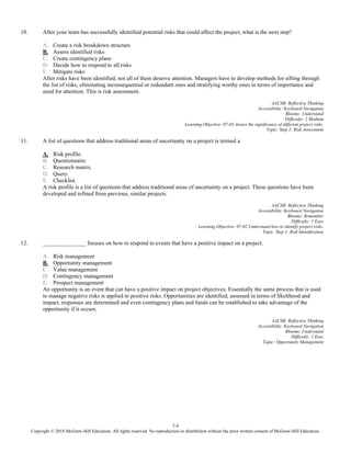 7-4
Copyright © 2018 McGraw-Hill Education. All rights reserved. No reproduction or distribution without the prior written consent of McGraw-Hill Education.
10. After your team has successfully identified potential risks that could affect the project, what is the next step?
A. Create a risk breakdown structure
B. Assess identified risks
C. Create contingency plans
D. Decide how to respond to all risks
E. Mitigate risks
After risks have been identified, not all of them deserve attention. Managers have to develop methods for sifting through
the list of risks, eliminating inconsequential or redundant ones and stratifying worthy ones in terms of importance and
need for attention. This is risk assessment.
AACSB: Reflective Thinking
Accessibility: Keyboard Navigation
Blooms: Understand
Difficulty: 2 Medium
Learning Objective: 07-03 Assess the significance of different project risks.
Topic: Step 2: Risk Assessment
11. A list of questions that address traditional areas of uncertainty on a project is termed a
A. Risk profile.
B. Questionnaire.
C. Research matrix.
D. Query.
E. Checklist.
A risk profile is a list of questions that address traditional areas of uncertainty on a project. These questions have been
developed and refined from previous, similar projects.
AACSB: Reflective Thinking
Accessibility: Keyboard Navigation
Blooms: Remember
Difficulty: 1 Easy
Learning Objective: 07-02 Understand how to identify project risks.
Topic: Step 1: Risk Identification
12. _______________ focuses on how to respond to events that have a positive impact on a project.
A. Risk management
B. Opportunity management
C. Value management
D. Contingency management
E. Prospect management
An opportunity is an event that can have a positive impact on project objectives. Essentially the same process that is used
to manage negative risks is applied to positive risks. Opportunities are identified, assessed in terms of likelihood and
impact, responses are determined and even contingency plans and funds can be established to take advantage of the
opportunity if it occurs.
AACSB: Reflective Thinking
Accessibility: Keyboard Navigation
Blooms: Understand
Difficulty: 1 Easy
Topic: Opportunity Management
 