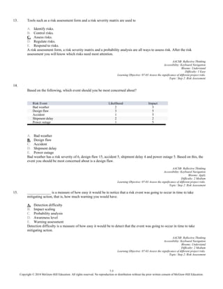 7-5
Copyright © 2018 McGraw-Hill Education. All rights reserved. No reproduction or distribution without the prior written consent of McGraw-Hill Education.
13. Tools such as a risk assessment form and a risk severity matrix are used to
A. Identify risks.
B. Control risks.
C. Assess risks.
D. Regulate risks.
E. Respond to risks.
A risk assessment form, a risk severity matrix and a probability analysis are all ways to assess risk. After the risk
assessment you will know which risks need most attention.
AACSB: Reflective Thinking
Accessibility: Keyboard Navigation
Blooms: Understand
Difficulty: 1 Easy
Learning Objective: 07-03 Assess the significance of different project risks.
Topic: Step 2: Risk Assessment
14.
Based on the following, which event should you be most concerned about?
Risk Event Likelihood Impact
Bad weather 2 3
Design flaw 3 5
Accident 1 5
Shipment delay 2 2
Power outage 1 5
A. Bad weather
B. Design flaw
C. Accident
D. Shipment delay
E. Power outage
Bad weather has a risk severity of 6, design flaw 15, accident 5, shipment delay 4 and power outage 5. Based on this, the
event you should be most concerned about is a design flaw.
AACSB: Reflective Thinking
Accessibility: Keyboard Navigation
Blooms: Apply
Difficulty: 2 Medium
Learning Objective: 07-03 Assess the significance of different project risks.
Topic: Step 2: Risk Assessment
15. _____________ is a measure of how easy it would be to notice that a risk event was going to occur in time to take
mitigating action, that is, how much warning you would have.
A. Detection difficulty
B. Impact scaling
C. Probability analysis
D. Awareness level
E. Warning assessment
Detection difficulty is a measure of how easy it would be to detect that the event was going to occur in time to take
mitigating action.
AACSB: Reflective Thinking
Accessibility: Keyboard Navigation
Blooms: Understand
Difficulty: 2 Medium
Learning Objective: 07-03 Assess the significance of different project risks.
Topic: Step 2: Risk Assessment
 