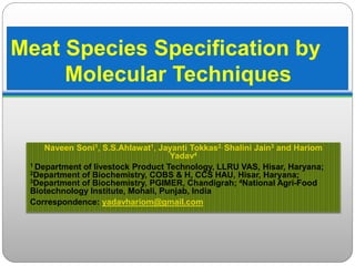 Meat Species Specification by
Molecular Techniques
Naveen Soni1, S.S.Ahlawat1, Jayanti Tokkas2, Shalini Jain3 and Hariom
Yadav4
1 Department of livestock Product Technology, LLRU VAS, Hisar, Haryana;
2Department of Biochemistry, COBS & H, CCS HAU, Hisar, Haryana;
3Department of Biochemistry, PGIMER, Chandigrah; 4National Agri-Food
Biotechnology Institute, Mohali, Punjab, India
Correspondence: yadavhariom@gmail.com
 