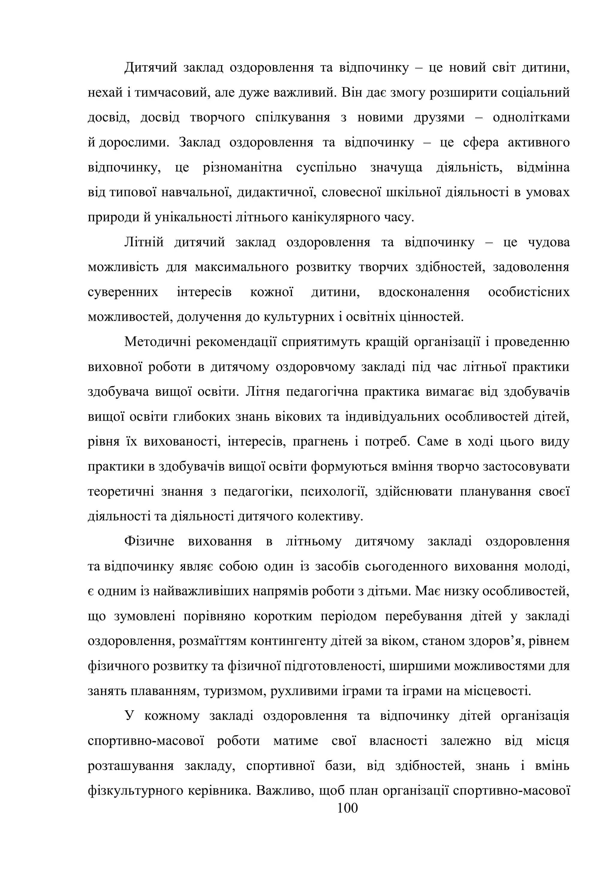 100
Дитячий заклад оздоровлення та відпочинку – це новий світ дитини,
нехай і тимчасовий, але дуже важливий. Він дає змогу розширити соціальний
досвід, досвід творчого спілкування з новими друзями – однолітками
й дорослими. Заклад оздоровлення та відпочинку – це сфера активного
відпочинку, це різноманітна суспільно значуща діяльність, відмінна
від типової навчальної, дидактичної, словесної шкільної діяльності в умовах
природи й унікальності літнього канікулярного часу.
Літній дитячий заклад оздоровлення та відпочинку – це чудова
можливість для максимального розвитку творчих здібностей, задоволення
суверенних інтересів кожної дитини, вдосконалення особистісних
можливостей, долучення до культурних і освітніх цінностей.
Методичні рекомендації сприятимуть кращій організації і проведенню
виховної роботи в дитячому оздоровчому закладі під час літньої практики
здобувача вищої освіти. Літня педагогічна практика вимагає від здобувачів
вищої освіти глибоких знань вікових та індивідуальних особливостей дітей,
рівня їх вихованості, інтересів, прагнень і потреб. Саме в ході цього виду
практики в здобувачів вищої освіти формуються вміння творчо застосовувати
теоретичні знання з педагогіки, психології, здійснювати планування своєї
діяльності та діяльності дитячого колективу.
Фізичне виховання в літньому дитячому закладі оздоровлення
та відпочинку являє собою один із засобів сьогоденного виховання молоді,
є одним із найважливіших напрямів роботи з дітьми. Має низку особливостей,
що зумовлені порівняно коротким періодом перебування дітей у закладі
оздоровлення, розмаїттям контингенту дітей за віком, станом здоров’я, рівнем
фізичного розвитку та фізичної підготовленості, ширшими можливостями для
занять плаванням, туризмом, рухливими іграми та іграми на місцевості.
У кожному закладі оздоровлення та відпочинку дітей організація
спортивно-масової роботи матиме свої власності залежно від місця
розташування закладу, спортивної бази, від здібностей, знань і вмінь
фізкультурного керівника. Важливо, щоб план організації спортивно-масової
 