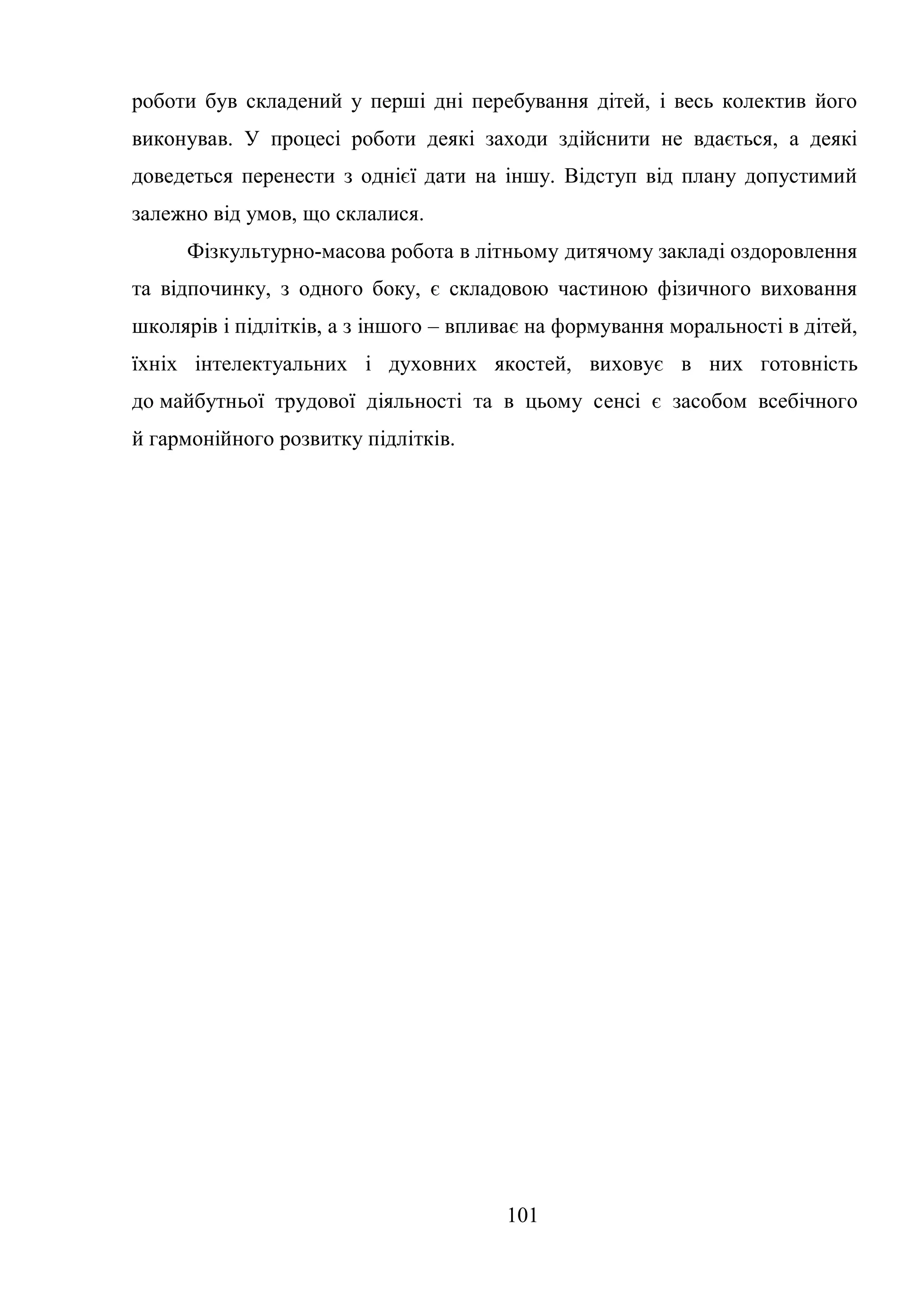 101
роботи був складений у перші дні перебування дітей, і весь колектив його
виконував. У процесі роботи деякі заходи здійснити не вдається, а деякі
доведеться перенести з однієї дати на іншу. Відступ від плану допустимий
залежно від умов, що склалися.
Фізкультурно-масова робота в літньому дитячому закладі оздоровлення
та відпочинку, з одного боку, є складовою частиною фізичного виховання
школярів і підлітків, а з іншого – впливає на формування моральності в дітей,
їхніх інтелектуальних і духовних якостей, виховує в них готовність
до майбутньої трудової діяльності та в цьому сенсі є засобом всебічного
й гармонійного розвитку підлітків.
 