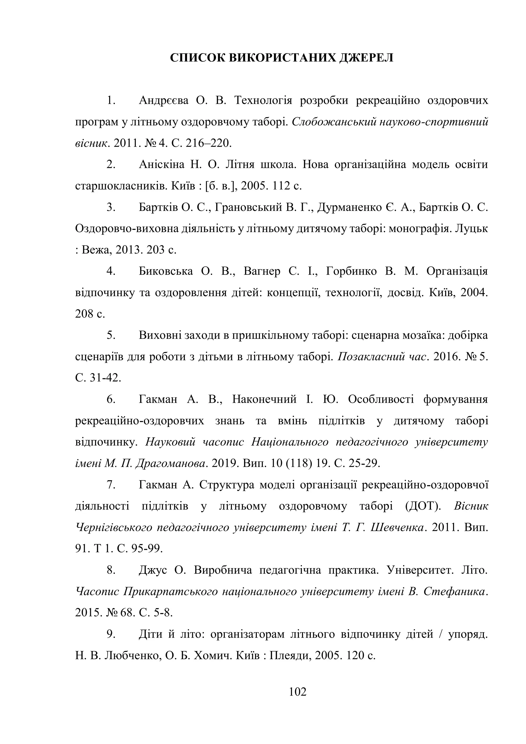 102
СПИСОК ВИКОРИСТАНИХ ДЖЕРЕЛ
1. Андрєєва О. В. Технологія розробки рекреаційно оздоровчих
програм у літньому оздоровчому таборі. Слобожанський науково-спортивний
вісник. 2011. № 4. С. 216–220.
2. Аніскіна Н. О. Літня школа. Нова організаційна модель освіти
старшокласників. Київ : [б. в.], 2005. 112 с.
3. Бартків О. С., Грановський В. Г., Дурманенко Є. А., Бартків О. С.
Оздоровчо-виховна діяльність у літньому дитячому таборі: монографія. Луцьк
: Вежа, 2013. 203 c.
4. Биковська О. В., Вагнер С. І., Горбинко В. М. Організація
відпочинку та оздоровлення дітей: концепції, технології, досвід. Київ, 2004.
208 c.
5. Виховні заходи в пришкільному таборі: сценарна мозаїка: добірка
сценаріїв для роботи з дітьми в літньому таборі. Позакласний час. 2016. № 5.
С. 31-42.
6. Гакман А. В., Наконечний І. Ю. Особливості формування
рекреаційно-оздоровчих знань та вмінь підлітків у дитячому таборі
відпочинку. Науковий часопис Національного педагогічного університету
імені М. П. Драгоманова. 2019. Вип. 10 (118) 19. С. 25-29.
7. Гакман А. Структура моделі організації рекреаційно-оздоровчої
діяльності підлітків у літньому оздоровчому таборі (ДОТ). Вісник
Чернігівського педагогічного університету імені Т. Г. Шевченка. 2011. Вип.
91. Т 1. С. 95-99.
8. Джус О. Виробнича педагогічна практика. Університет. Літо.
Часопис Прикарпатського національного університету імені В. Стефаника.
2015. № 68. С. 5-8.
9. Діти й літо: організаторам літнього відпочинку дітей / упоряд.
Н. В. Любченко, О. Б. Хомич. Київ : Плеяди, 2005. 120 с.
 