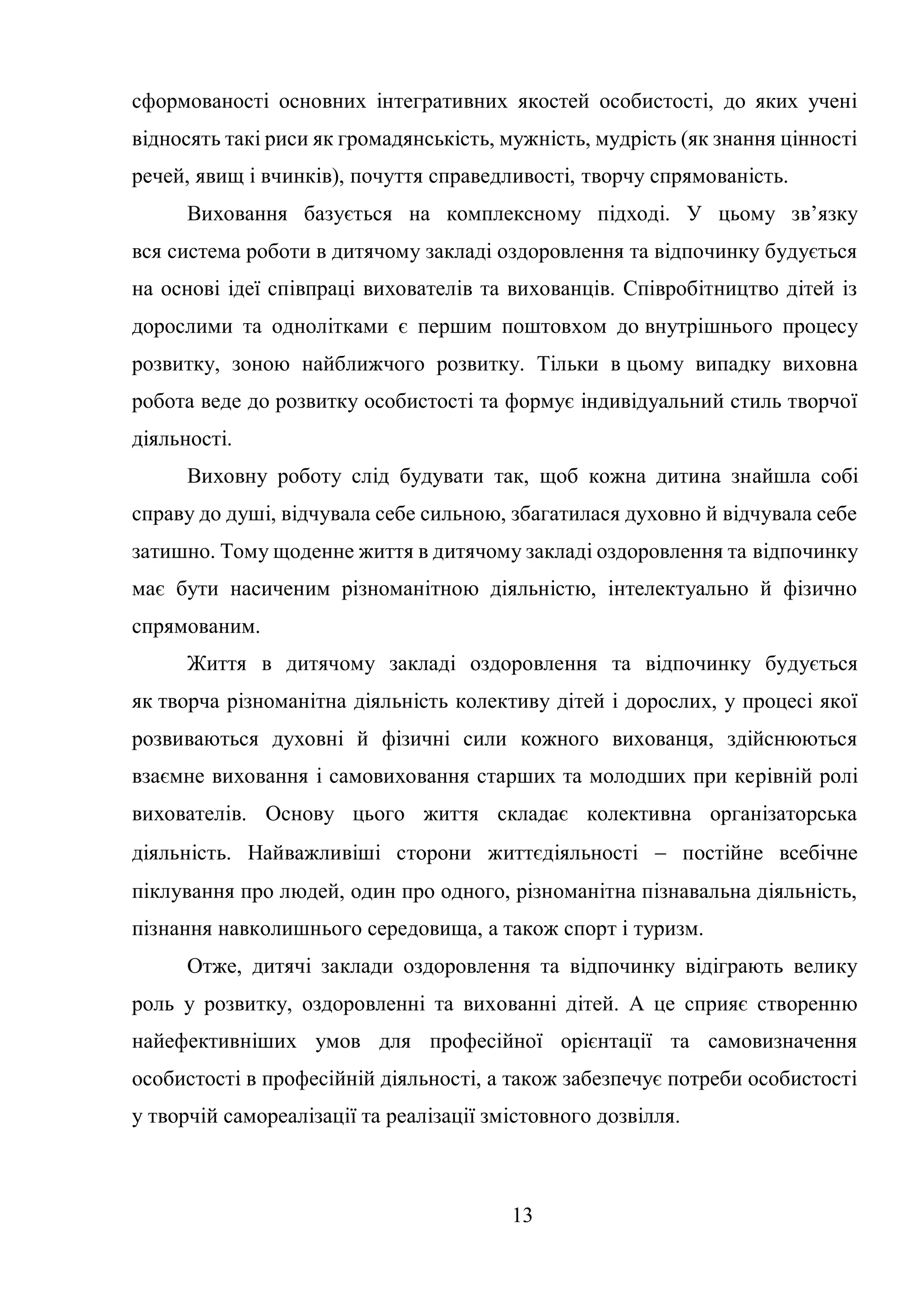 13
сформованості основних інтегративних якостей особистості, до яких учені
відносять такі риси як громадянськість, мужність, мудрість (як знання цінності
речей, явищ і вчинків), почуття справедливості, творчу спрямованість.
Виховання базується на комплексному підході. У цьому зв’язку
вся система роботи в дитячому закладі оздоровлення та відпочинку будується
на основі ідеї співпраці вихователів та вихованців. Співробітництво дітей із
дорослими та однолітками є першим поштовхом до внутрішнього процесу
розвитку, зоною найближчого розвитку. Тільки в цьому випадку виховна
робота веде до розвитку особистості та формує індивідуальний стиль творчої
діяльності.
Виховну роботу слід будувати так, щоб кожна дитина знайшла собі
справу до душі, відчувала себе сильною, збагатилася духовно й відчувала себе
затишно. Тому щоденне життя в дитячому закладі оздоровлення та відпочинку
має бути насиченим різноманітною діяльністю, інтелектуально й фізично
спрямованим.
Життя в дитячому закладі оздоровлення та відпочинку будується
як творча різноманітна діяльність колективу дітей і дорослих, у процесі якої
розвиваються духовні й фізичні сили кожного вихованця, здійснюються
взаємне виховання і самовиховання старших та молодших при керівній ролі
вихователів. Основу цього життя складає колективна організаторська
діяльність. Найважливіші сторони життєдіяльності  постійне всебічне
піклування про людей, один про одного, різноманітна пізнавальна діяльність,
пізнання навколишнього середовища, а також спорт і туризм.
Отже, дитячі заклади оздоровлення та відпочинку відіграють велику
роль у розвитку, оздоровленні та вихованні дітей. А це сприяє створенню
найефективніших умов для професійної орієнтації та самовизначення
особистості в професійній діяльності, а також забезпечує потреби особистості
у творчій самореалізації та реалізації змістовного дозвілля.
 
