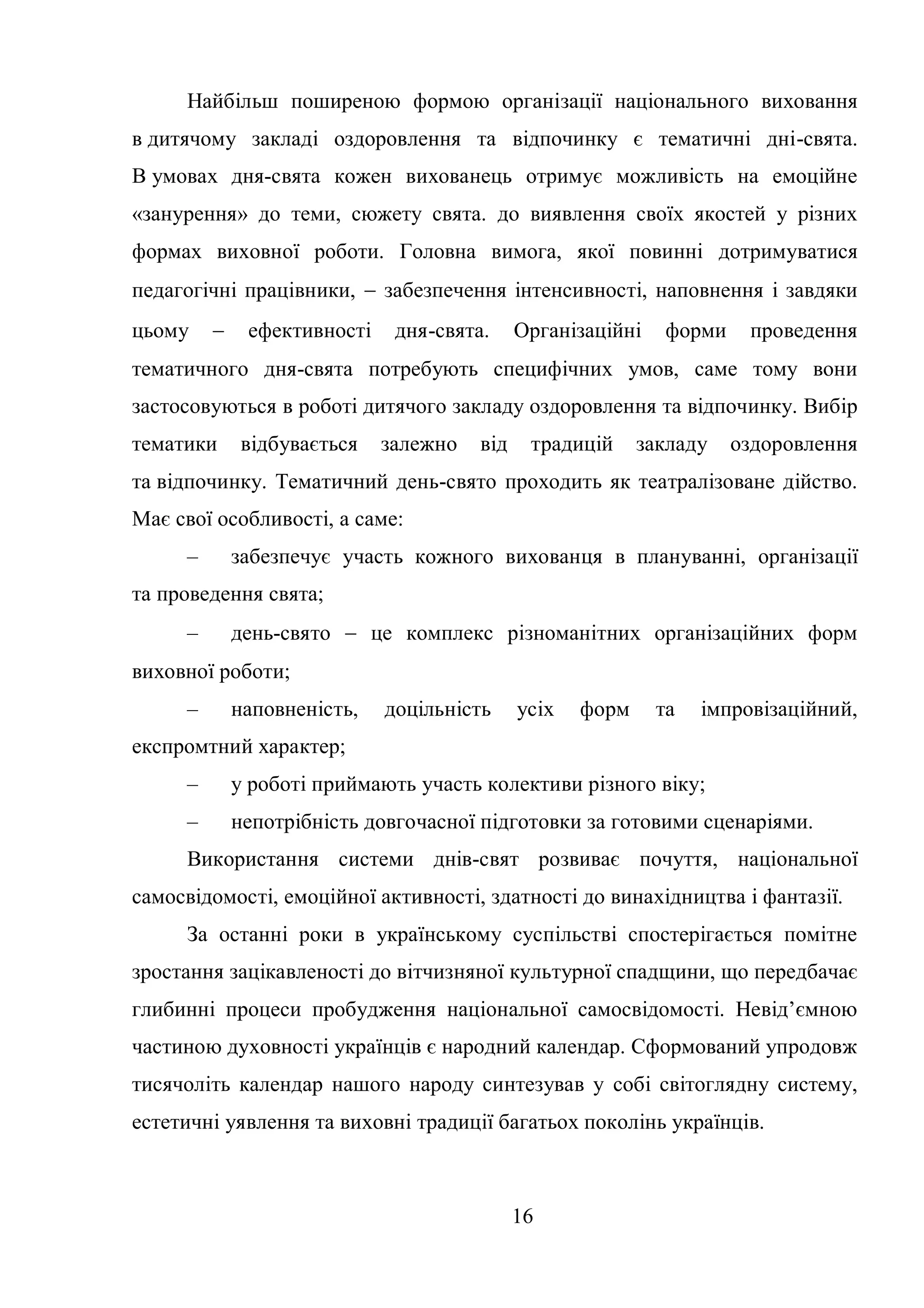 16
Найбільш поширеною формою організації національного виховання
в дитячому закладі оздоровлення та відпочинку є тематичні дні-свята.
В умовах дня-свята кожен вихованець отримує можливість на емоційне
«занурення» до теми, сюжету свята. до виявлення своїх якостей у різних
формах виховної роботи. Головна вимога, якої повинні дотримуватися
педагогічні працівники,  забезпечення інтенсивності, наповнення і завдяки
цьому  ефективності дня-свята. Організаційні форми проведення
тематичного дня-свята потребують специфічних умов, саме тому вони
застосовуються в роботі дитячого закладу оздоровлення та відпочинку. Вибір
тематики відбувається залежно від традицій закладу оздоровлення
та відпочинку. Тематичний день-свято проходить як театралізоване дійство.
Має свої особливості, а саме:
– забезпечує участь кожного вихованця в плануванні, організації
та проведення свята;
– день-свято  це комплекс різноманітних організаційних форм
виховної роботи;
– наповненість, доцільність усіх форм та імпровізаційний,
експромтний характер;
– у роботі приймають участь колективи різного віку;
– непотрібність довгочасної підготовки за готовими сценаріями.
Використання системи днів-свят розвиває почуття, національної
самосвідомості, емоційної активності, здатності до винахідництва і фантазії.
За останні роки в українському суспільстві спостерігається помітне
зростання зацікавленості до вітчизняної культурної спадщини, що передбачає
глибинні процеси пробудження національної самосвідомості. Невід’ємною
частиною духовності українців є народний календар. Сформований упродовж
тисячоліть календар нашого народу синтезував у собі світоглядну систему,
естетичні уявлення та виховні традиції багатьох поколінь українців.
 